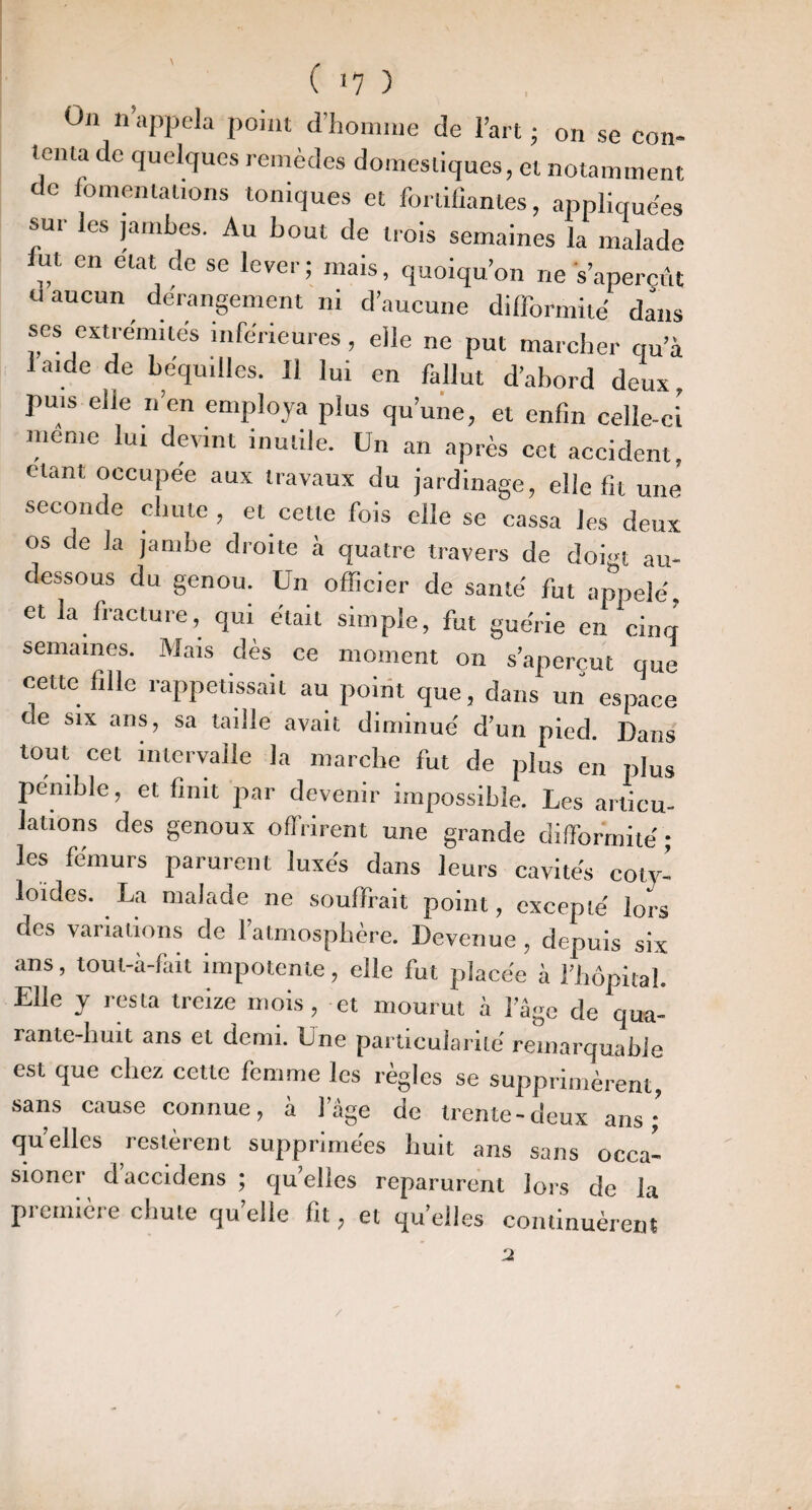 ( <7 ) On n’appela point cl’liomine de l’art ; on se con¬ tenta de quelques remèdes domestiques, et notamment de fomentations toniques et fortifiantes, appliquées sur les jambes. Au bout de trois semaines la malade fut en état de se lever; mais, quoiqu’on ne s’aperçût d aucun dérangement ni d’aucune dilformité dans ses extrémités inférieures, elle ne put marcber qu’à 1 aide de béquilles. Il lui en fallut d’abord deux, puis elle n’en employa plus qu’une, et enfin celle-ci meme lui devint inutile. Un an après cet accident, étant occupée aux travaux du jardinage, elle fit une seconde chute , et cette fois elle se cassa Jes deux os de la jambe droite à quatre travers de doi'n au- dessous du genou. Un officier de santé fut apiielé, et la fracture, qui était simple, fut guérie en cinq semaines. Mais dès ce moment on s’aperçut que cette fille rappetissait au poirit que, dans un espace de six ans, sa taille avait diminué d’un pied. Dans tout cet intervalle la marcbe fut de plus en plus pénible, et finit 2tar devenir impossible. Les articu¬ lations des genoux offrirent une grande difformité; les fémurs parurent luxés dans leurs cavités coty- loides. La malade ne souffrait point, excepté lors des variations de l’atmosphère. Devenue , depuis six ans, tout-à-fait impotente, elle fut placée à l’hôpital. Elle y resta treize mois, et mourut à l’âge de qua- rante-liuit ans et demi. Une particularité remarquable est que chez cette femme les règles se supprimèrent, sans cause connue, à l’âge de trente-deux ans ; qu’elles restèrent supprimées huit ans sans occa- sioner d’accldens ; quelles reparurent lors de la première chute quelle fit, et qu’elles continuèrent