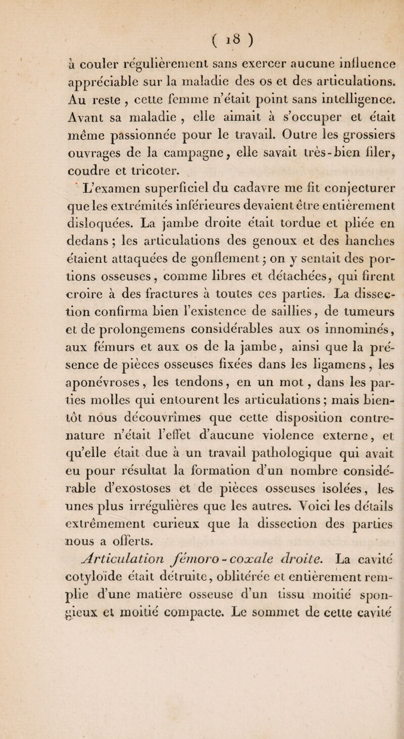 à couler régulièrement sans exercer aucune inlluence appréciable sur la maladie des os et des articulations. Au reste , cette femme n’était point sans intelligence. Avant sa maladie , elle aimait à s’occuper et était meme passionnée pour le travail. Outre les grossiers ouvrages de la campagne, elle savait très-bien filer, coudre et tricoter. L’examen superficiel du cadavre me fit conjecturer que les extrémités inférieures devaient élre entièrement disloquées. La jambe droite était tordue et pliée en dedans ; les articulations des genoux et des hanches étaient attaquées de gonflement j on j sentait des por¬ tions osseuses, comme libres et détachées, qui firent croire à des fractures à toutes ces parties. La dissec¬ tion confirma bien l’existence de saillies, de tumeurs et de prolongemens considérables aux os innommés, aux fémurs et aux os de la jambe, ainsi que la pré¬ sence de pièces osseuses fixées dans les ligamens, les aponévroses, les tendons, en un mot, dans les par¬ ties molles qui entourent les articulations ; mais bien¬ tôt nous découvrîmes que cette disposition contre- nature n’était l’effet d’aucune violence externe, et quelle était due à un travail pathologique qui avait eu pour résultat la formation d’un nombre considé¬ rable d’exostoses et de pièces osseuses isolées, les unes plus irrégulières que les autres. Voici les détails extrêmement curieux que la dissection des parties nous a offerts. Articulation fémoro - coæale droite. La cavité cotyloide était détruite, oblitérée et entièrement rem¬ plie d’une matière osseuse d’un tissu moitié spon¬ gieux et moitié compacte. Le sommet de celte cavité