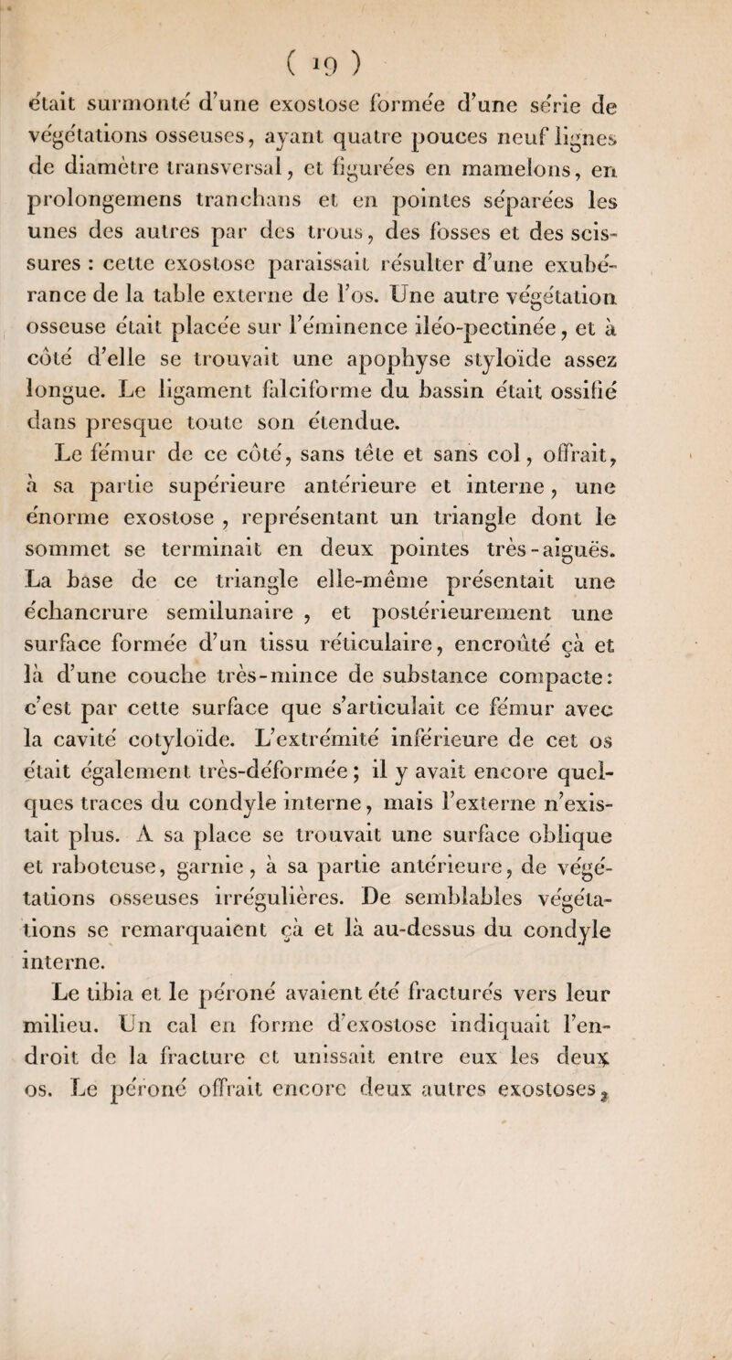 était surniontë d’une exostose formée d’une se'rie de ve'gëtadons osseuses, ayant quatre pouces neuf lignes de diamètre transversal, et figurées en mamelons, en. prolongemens tranchans et en pointes séparées les unes des autres par des trous, des fosses et des scis¬ sures : cette exostose paraissait résulter d’une exubé¬ rance de la table externe de l’os. Une autre végétation osseuse était placée sur l’éminence iléo-pectinée, et à côté d’elle se trouvait une apophyse styloide assez longue. Le ligament falciforme du bassin était ossifié dans presque toute son étendue. Le fémur de ce côté, sans tête et sans col, offrait, à sa partie supérieure antérieure et interne, une énorme exostose , représentant un triangle dont le sommet se terminait en deux pointes très-aiguës. La base de ce triangle elle-même présentait une échancrure semilunaire , et postérieurement une surface formée d’un tissu réticulaire, encroûté çà et là d’une couche très-mince de substance compacte: c’est par celte surface que s’articulait ce fémur avec la cavité cotyloïde. L’extrémité inférieure de cet os était également très-déformée ; il y avait encore quel¬ ques traces du condyle interne, mais l’externe n’exis¬ tait plus. A sa place se trouvait une surface oblique et raboteuse, garnie, à sa partie antérieure, de végé¬ tations osseuses irrégulières. De semblables végéta¬ tions se remarquaient çà et là au-dessus du condyle interne. Le tibia et le péroné avaient été fracturés vers leur milieu. Un cal en forme d’exostose indiquait l’en¬ droit de la fracture et unissait entre eux les deui^ os. Le péroné offrait encore deux autres exostoses j