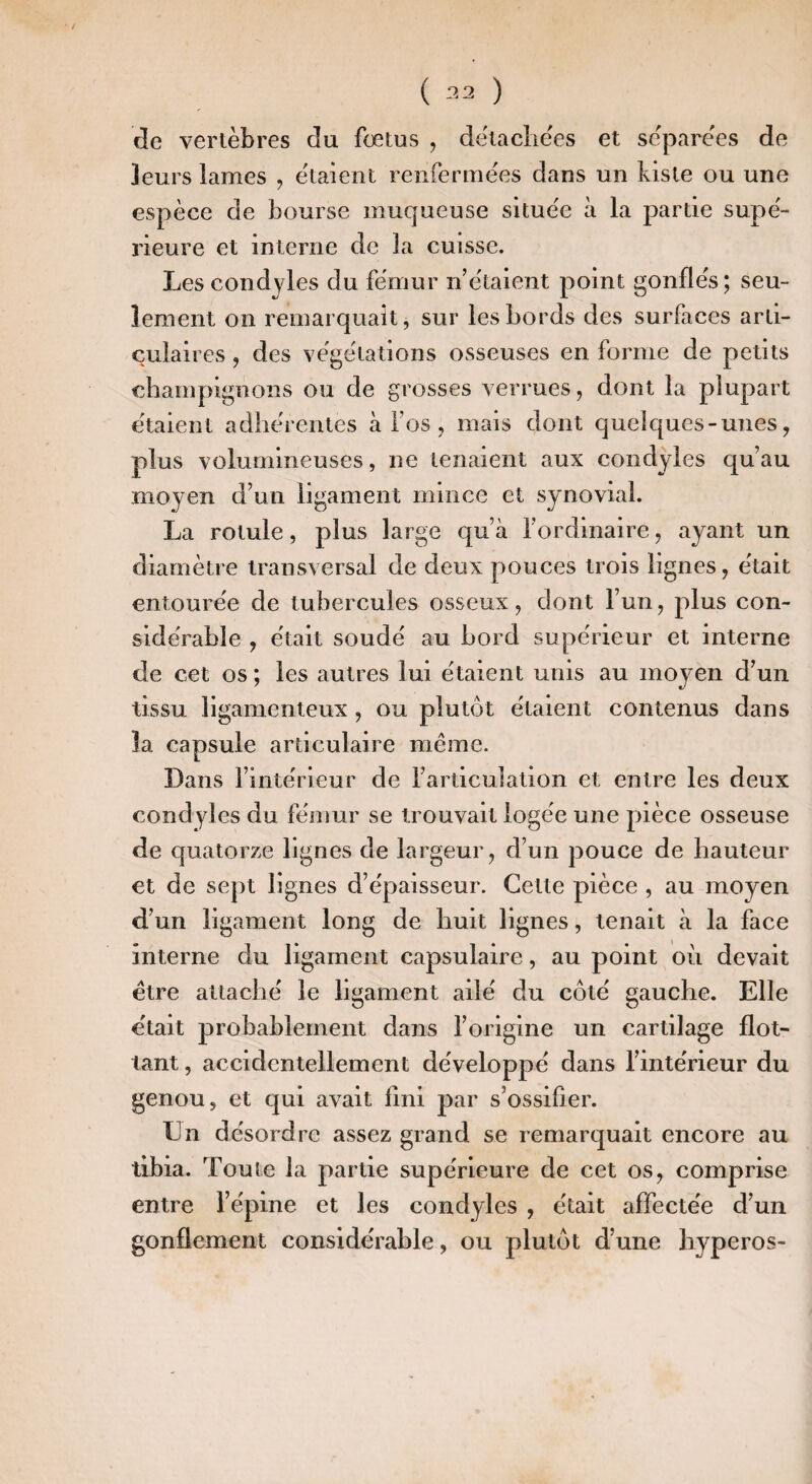 de vertèbres du fœtus , dëtaclie'es et séparées de leurs lames , étaient renfermées dans un kisle ou une espèce de bourse muqueuse située à la partie supé¬ rieure et interne de la cuisse. Les condjles du fémur n’étaient point gonflés; seu¬ lement on remarquait, sur les bords des surfaces arti¬ culaires , des végétations osseuses en forme de petits champignons ou de grosses verrues, dont la plupart étaient adhérentes à l’os, mais dont quelques-unes, plus volumineuses, ne tenaient aux condyles qu’au moyen d’un ligament mince et synovial. La rotule, plus large qu’à l’ordinaire, ayant un diamètre transversal de deux pouces trois lignes, était entourée de tubercules osseux, dont l’un, plus con¬ sidérable , était soudé au bord supérieur et interne de cet os ; les autres lui étaient unis au moyen d’un tissu ligamenteux, ou plutôt étaient contenus dans la capsule articulaire même. Dans l’intérieur de l’articulation et entre les deux condyles du fémur se trouvait logée une pièce osseuse de quatorze lignes de largeur, d’un pouce de hauteur et de sept lignes d’épaisseur. Celte pièce , au moyen d’un ligament long de huit lignes, tenait à la face interne du ligament capsulaire, au point où devait être attaché le ligament ailé du côté gauche. Elle était probablement dans l’origine un cartilage flot¬ tant , accidentellement développé dans l’intérieur du genou, et qui avait fini par s’ossifier. En désordre assez grand se remarquait encore au tibia. Toute la partie supérieure de cet os, comprise entre l’épine et les condyles , était affectée d’un gonflement considérable, ou plutôt d’une liyperos-