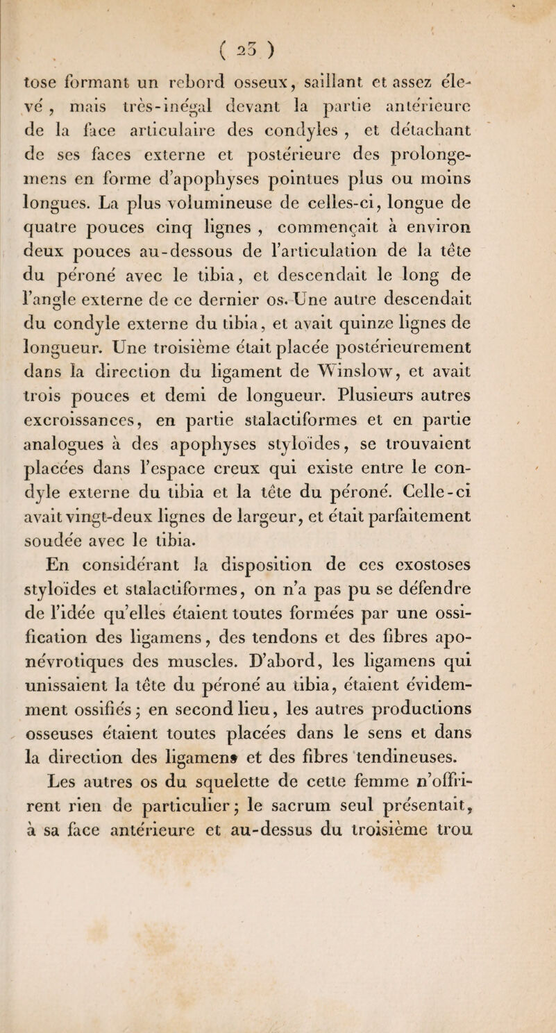 tose formant un rebord osseux, saillant classez ële- vë , mais irès-inëgal devant la partie anterieure de la face articulaire des condyles , et détachant de ses faces externe et postërieure des prolonge- inens en forme d’apophyses pointues plus ou moins longues. La plus volumineuse de celles-ci, longue de quatre pouces cinq lignes , commençait à environ deux pouces au-dessous de l’articulation de la tête du përonë avec le tibia, et descendait le long de l’anofle externe de ce dernier os. Une autre descendait O du condyle externe du tibia, et avait quinze lignes de longueur. Une troisième ëtait placëe postërieurement dans la direction du ligament de Winslow, et avait trois pouces et demi de longueur. Plusieurs autres excroissances, en partie stalactiformes et en partie analogues à des apophyses styloides, se trouvaient placëes dans l’espace creux qui existe entre le con¬ dyle externe du tibia et la tête du përonë. Celle-ci avait vingt-deux lignes de largeur, et ëtait parfaitement soudëe avec le tibia. En considërant la disposition de ces exostoses styloides et stalactiformes, on n’a pas pu se dëfendre de l’idëe quelles ëtaienttoutes formëes par une ossi¬ fication des ligamens, des tendons et des fibres apo- nëvrotiques des muscles. D’abord, les ligamens qui unissaient la tête du përonë au tibia, ëtaient ëvidem- ment ossifiës • en second lieu, les autres productions . osseuses ëtaient toutes placëes dans le sens et dans la direction des ligament et des fibres ‘tendineuses. Les autres os du squelette de cette femme n’offri¬ rent rien de particulier; le sacrum seul prësentait, à sa face antërieure et au-dessus du troisième trou