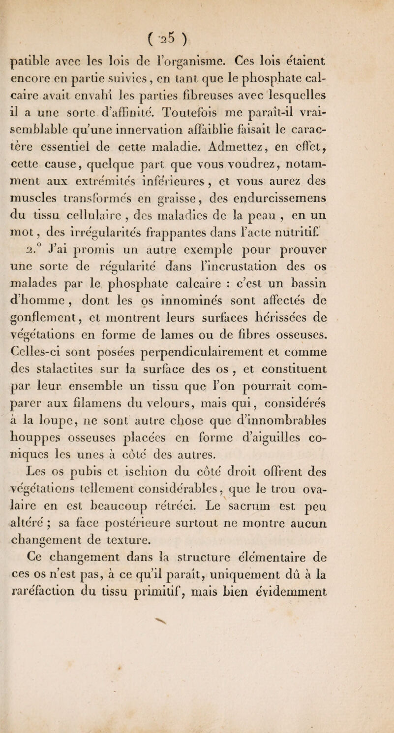 \ ( 25 ) palible avec les lois de l’organisme. Ces lois étaient encore en partie suivies , en tant que le phosphate cal¬ caire avait envahi les parties fibreuses avec lesquelles il a une sorte d’afFinite'. Toutefois me paraît-il vrai¬ semblable qu’une innervation affaiblie faisait le carac¬ tère essentiel de cette maladie. Admettez, en effet, \ cette cause, quelque part que vous voudrez, notam¬ ment aux extre'mite's inferieures , et vous aurez des muscles transformes en graisse, des endurcissemens du tissu cellulaire , des maladies de la peau , en un mot, des irre'gularite's frappantes dans l’acte nutritif. 2.^ J’ai promis un autre exemple pour prouver une sorte de régularité' dans l’incrustation des os malades par le phosphate calcaire : c’est un bassin d’homme , dont les os innommés sont affectés de gonflement, et montrent leurs surfaces hérissées de végétations en forme de lames ou de fibres osseuses. Celles-ci sont posées perpendiculairement et comme des stalactites sur la surface des os , et constituent par leur ensemble un tissu que l’on pourrait com¬ parer aux filamens du velours, mais qui, considérés à la loupe, ne sont autre chose que d’innomhrables houppes osseuses placées en forme d’aiguilles co¬ niques les unes à côté des autres. Les os pubis et ischion du côté droit offrent des végétations tellement considérables, que le trou ova¬ laire en est beaucoup rétréci. Le sacrum est peu altéré ; sa face postérieure surtout ne montre aucun changement de texture. Ce changement dans la structure élémentaire de ces os n’est pas, à ce qu’il paraît, uniquement dû à la raréfaction du tissu primitif, mais bien évidemment