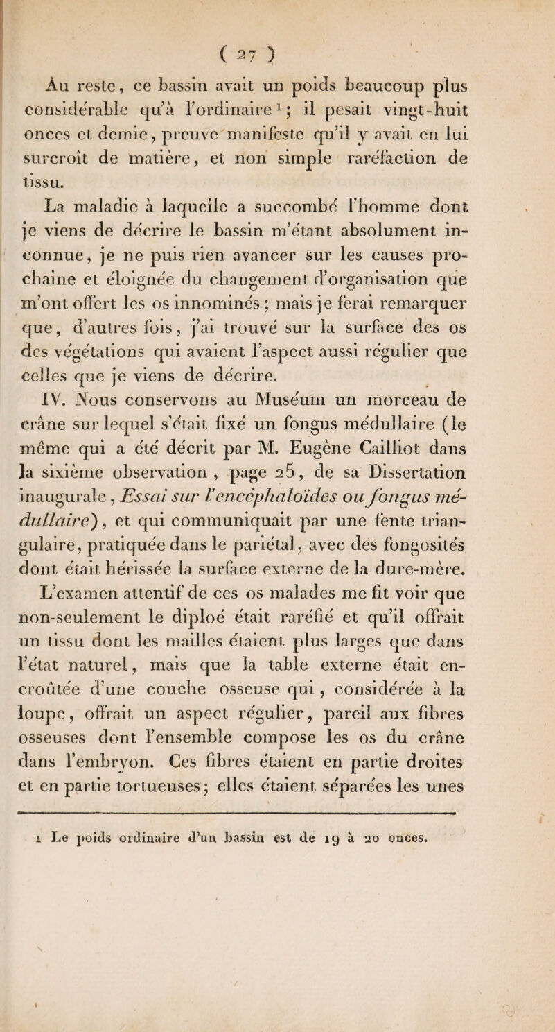 Au reste, ce bassin avait un poids beaucoup plus conside'rablc qu’à l’ordinaire ^ ; il pesait vingt-huit onces et demie, preuve^manifeste qu’d y avait en lui surcroît de matière, et non simple raréfaction de tissu. La maladie à laquelle a succombé l’homme dont je viens de décrire le bassin m’étant absolument in¬ connue, je ne puis rien avancer sur les causes pro¬ chaine et éloignée du changement d’organisation que m’ont offert les os innominés ; mais je ferai remarquer que, d’autres fols, j’ai trouvé sur la surface des os des végétations qui avaient l’aspect aussi régulier que celles que je viens de décrire. IV. Nous conservons au Muséum un morceau de crâne sur lequel s’était fixé un fongus médullaire (le même qui a été décrit par M. Eugène Cailliot dans la sixième observation, page 25, de sa Dissertation inaugurale, Essai sur l encépJialoïdes ou fongus mé¬ dullaire) , et qui communiquait par une fente trian¬ gulaire, pratiquée dans le pariétal, avec des fongosités dont était hérissée la surface externe de la dure-mère. L’examen attentif de ces os malades me fit voir que non-seulement le diploé était raréfié et qu’il offrait un tissu dont les mailles étalent plus larges que dans l’état naturel, mais que la table externe était en¬ croûtée d’une couche osseuse qui, considérée à la loupe, offrait un aspect régulier, pareil aux fibres osseuses dont l’ensemble compose les os du crâne dans l’embryon. Ces fibres étaient en partie droites et en partie tortueuses ; elles étaient séparées les unes 1 Le poids ordinaire d’un bassin est de 19 à 20 onces. I