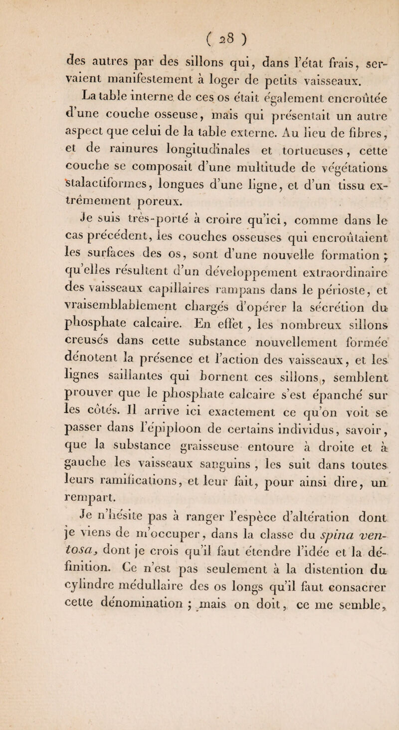 des autres par des sillons qui, dans Tetat frais, ser¬ vaient manifestement à loger de petits vaisseaux. La table interne de ces os était egalement encroûtée dune couche osseuse, mais qui présentait un autre aspect que celui de la table externe. Au lieu de fibres, et de rainures longitudinales et tortueuses, cette couche se composait d’une multitude de végétations ^talactiformes, longues d’une ligne, et d’un tissu ex¬ trêmement poreux. Je suis très-porte à croire qu’ici, comme dans le cas pre'cëdent, les couches osseuses qui encroûtaient les surfaces des os , sont d’une nouvelle formation ÿ qu elles résultent d’un développement extraordinaire des vaisseaux capillaires rampans dans le périoste, et vraisemblablement chargés d’opérer la sécrétion du phosphate calcaire. En effet , les nombreux sillons creusés dans cette substance nouvellement formée dénotent la présence et l’action des vaisseaux, et les lignes saillantes qui bornent ces sillons, semblent prouver que le phosphate calcaire s’est épanché sur les cotés. Il arrive ici exactement ce qu’on voit se passer dans l’épiploon de certains individus, savoir, que la substance graisseuse entoure à droite et à gauche les vaisseaux sanguins , les suit dans toutes leurs ramifications, et leur fait, pour ainsi dire, un rempart. Je n’hésite pas a ranger l’espèce d’altération dont je viens de m’occuper , dans la classe du spina ven- tosa, dont je crois qu’il faut étendre l’idée et la dé¬ finition. Ce n’est pas seulement à la distenlion du cylindre médullaire des os longs qu’il faut consacrer cette dénomination ; mais on doit, ce me semble.