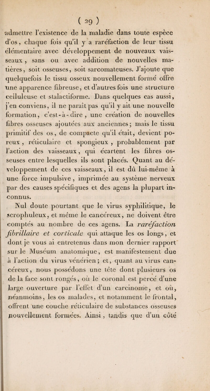 iidmettre rexistence de la maladie dans toute espèce d’os, chaque fois qu’il y a raréfaction de leur tissu élémentaire avec développement de nouveaux vais¬ seaux , sans ou avec addition de nouvelles ma¬ tières, soit osseuses, soit sarcomateuses. J’ajoute que quelquefois le tissu osseux nouvellement formé offre une apparence fibreuse, et d’autres fois une structure celluleuse et stalactiforme. Dans quelques cas aussi, j’en conviens, il ne parait pas qu’il y ait une nouvelle formation, c’est-à-dire, une création de nouvelles fibres osseuses ajoutées aux anciennes; mais le tissu primitif des os, de compacte qu’il était, devient po¬ reux , réticulaire et spongieux , probablement par l’action des vaisseaux, qui écartent les fibres os¬ seuses entre lesquelles ils sont placés. Quant au dé¬ veloppement de ces vaisseaux, il est dû lui-même à une force impulsive , imprimée au système nerveux par des causes spécifiques et des agens la plupart in- I connus. Nul doute pourtant que le virus syphilitique, le . scrophuleux, et même le cancéreux, ne doivent être comptés au nombre de ces agens. La raréfaction fhrillaire et corticale qui attaque les os longs, et dont je vous ai entretenus dans mon dernier rapport sur le Muséum anatomique, est manifestement due à l’action du virus vénérien; et, quant au virus can¬ céreux , nous possédons une tête dont plusieurs os de la face sont rongés, où le coronal est percé d’une large ouverture par reflet d’un carcinome, et où, néanmoins, les os malades, et notamment le frontal, offrent une couche réticulaire de substances osseuses j nouvellement formées. Aizisi, tandis que d’un côté »