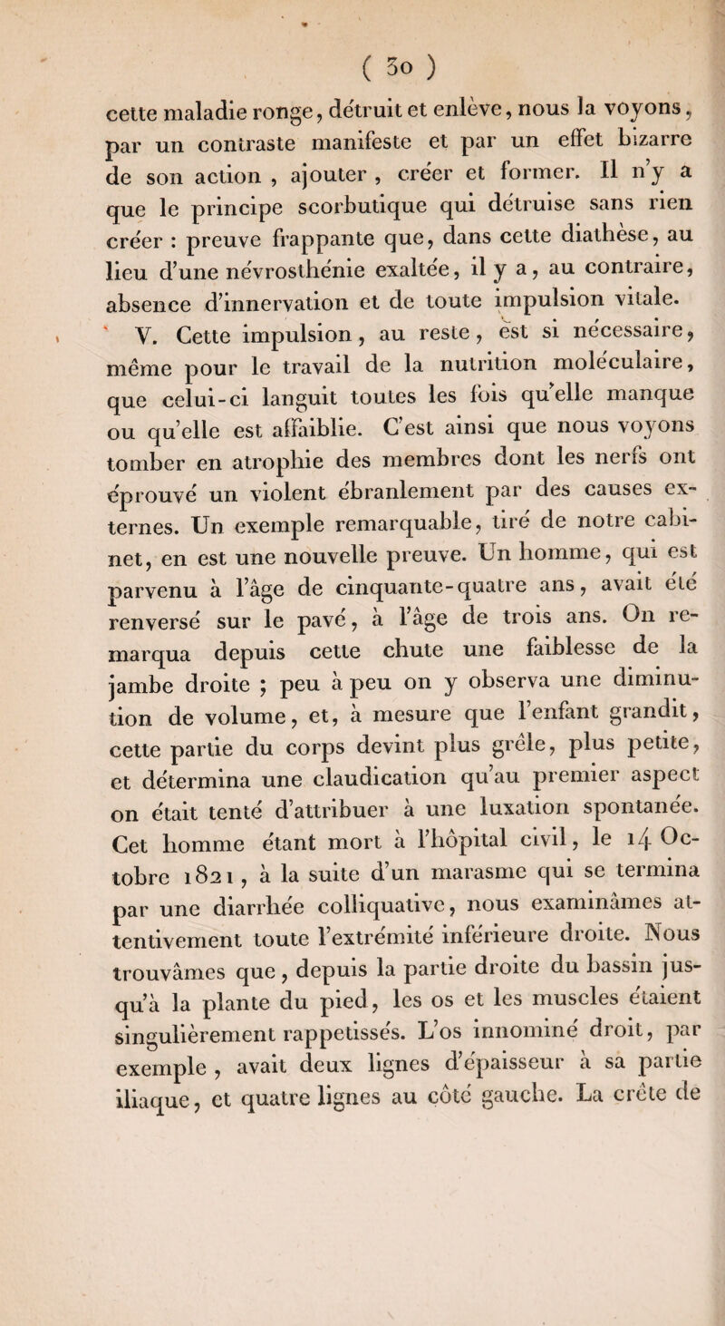 celte maladie ronge, détruit et enlève, nous la voyons, par un contraste manifeste et par un effet bizarre de son action , ajouter , créer et former. Il n’y a que le principe scorbutique qui détruise sans rien créer : preuve frappante que, dans cette diathese, au lieu d’une névroslhénie exaltee, il y a, au contraire, absence d’innervation et de toute impulsion vitale. V. Cette impulsion, au reste, est si nécessaire, même pour le travail de la nutrition moléculaire, que celui-ci languit toutes les fois quelle manque ou quelle est affaiblie. C’est ainsi que nous voyons tomber en atrophie des membres dont les nerfs ont éprouvé un violent ébranlement par des causes ex¬ ternes. Un exemple remarquable, tiré de notre cabi¬ net, en est une nouvelle preuve. Un homme, qui est parvenu à lâge de cinquante-quatre ans, avait ete renversé sur le pavé, à l’âge de trois ans. On re¬ marqua depuis cette chute une faiblesse de la jambe droite ; peu à peu on y observa une diminu¬ tion de volume, et, à mesure que l’enfant grandit, celte partie du corps devint plus grele, plus petite, et détermina une claudication qu’au premier aspect on était tenté d’attribuer à une luxation spontanée. Cet homme étant mort à l’hôpital civil, le 14 Oc¬ tobre 1821 , à la suite d’un marasme qui se termina par une diarrhée colhquaiive, nous examinâmes at¬ tentivement toute l’extremite inferieure dioite. Nous trouvâmes que, depuis la partie droite du bassin jus¬ qu’à la plante du pied, les os et les muscles étaient singulièrement rappetissés. L’os innominé droit, par exemple , avait deux lignes d’épaisseur à sa partie iliaque, et quatre lignes au côté gauche. La crête de