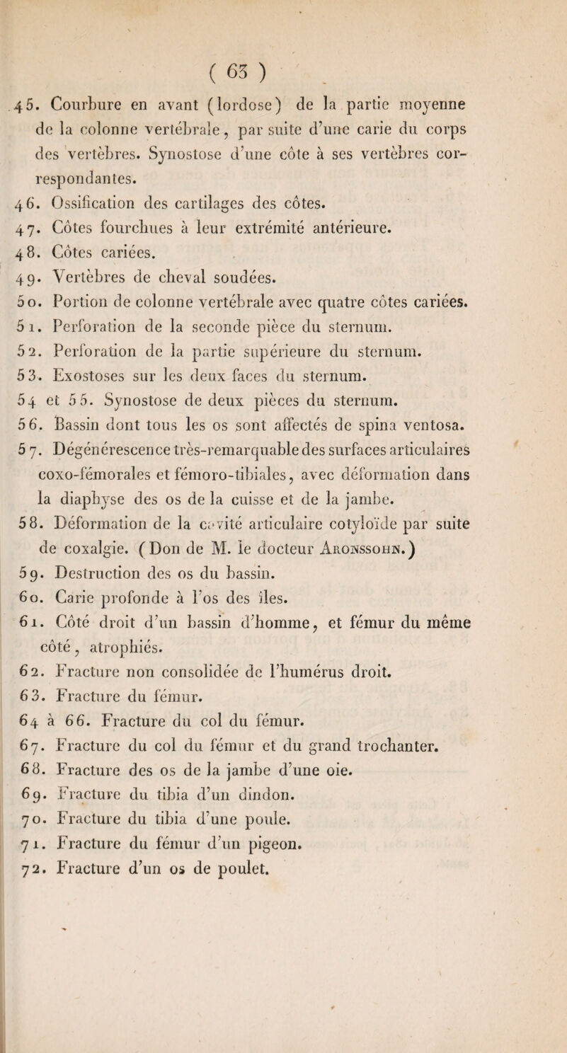 (65) 45. Courbure en avant (lordose) de la partie moyenne de la colonne vertébrale, par suite d’une carie du corps des vertèbres. Synostose d’une côte à ses vertèbres cor¬ respondantes. 46. Ossification des cartilages des côtes. 47. Côtes fourcbues à leur extrémité antérieure. 48. Côtes cariées. 49. Vertèbres de cheval soudées. 50. Portion de colonne vertébrale avec quatre côtes cariées. 51. Perforation de la seconde pièce du sternum. 5 2. Perforation de la partie supérieure du sternum. 5 3. Exostoses sur les deux faces du sternum. 54 et 5 5. Synostose de deux pièces du sternum. 5 6. Bassin dont tous les os sont affectés de spina ventosa. 5 7. Dégénérescence très-remarquable des surfaces articulaires coxo-fémorales et fémoro-tibiales, avec déformation dans la diapbyse des os de la cuisse et de la jambe. 58. Déformation de la cavité articulaire cotyloïde par suite de coxalgie. (Don de M. le docteur Aiiowssohn.) 59. Destruction des os du bassin. 60. Carie profonde à l’os des iles. 61. Côté droit d’un bassin d’homme j et fémur du même côté, atrophiés. 62. Fracture non consolidée de l’humérus droit. 6 3. Fracture du fémur. 64 à 66. Fracture du col du fémur. 67. Fracture du col du fémur et du grand trochanter. 68. Fracture des os de la jambe d’une oie. 69. Fracture du tibia d’un dindon. 70. Fracture du tibia d’une poule. 71. Fracture du fémur d’un pigeon. 72. Fracture d’un os de poulet.