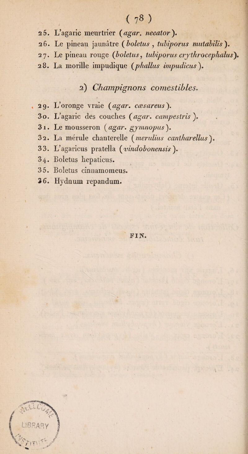 »■ 2 5. L’agaric meurtrier {agar. necator'). 26. Le pineau jaunâtre Çholetus ^ tuhîporus mutahîlîs), 27. Le pineau rouge (boletus, tuhiporus crythrocephalus')» 28. La morille impudique {phallus impudiciis), 2) Champignons comestibles. i . 29. L’oronge vraie {agar. cœsareusy 30. L’agaric des couches {agar. campestris^. 31. Le mousseron {agar. gjmnopus^. 32. La mérule chanterelle {meruliiis cantharellus'ji 33. L’agaricus pratella {vindobonensis). 34. Boletus hepaticus. 35. Boletus cinnamomeus. 36. Hydüum repandum. FIN. V
