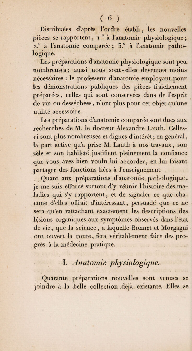 ( 6 ) Distribuées d’après l’ordre établi, les nouvelles pièces se rapportent, i.° à l’anatomie physiologique; 2.0 à l’anatomie comparée ; 3.° à l’anatomie patho¬ logique. Les préparations d’anatomie physiologique sont peu nombreuses ; aussi nous sont - elles devenues moins nécessaires : le professeur d’anatomie employant pour les démonstrations publiques des pièces fraîchement préparées, celles qui sont conservées dans de l’esprit de vin ou desséchées, n’ont plus pour cet objet qu’une utilité accessoire. Les préparations d’anatomie comparée sont dues aux recherches de M. le docteur Alexandre Lauth. Celles- ci sont plus nombreuses et dignes d’intérêt; en général, la part active qu’a prise M. Lauth à nos travaux, son zèle et son habileté justifient pleinement la confiance que vous avez bien voulu lui accorder, en lui faisant partager des fonctions liées à l’enseignement. Quant aux préparations d’anatomie pathologique, je me suis efforcé surtout d’y réunir l’histoire des ma¬ ladies qui s’y rapportent, et de signaler ce que cha¬ cune d’elles offrait d’intéressant, persuadé que ce ne sera qu’en rattachant exactement les descriptions des lésions organiques aux symptômes observés dans l’état de vie, que la science, à laquelle Bonnet et Morgagni ont ouvert la route, fera véritablement faire des pro¬ grès à la médecine pratique. I. Anatomie physiologique. Quarante préparations nouvelles sont venues se joindre à la belle collection déjà existante. Elles se