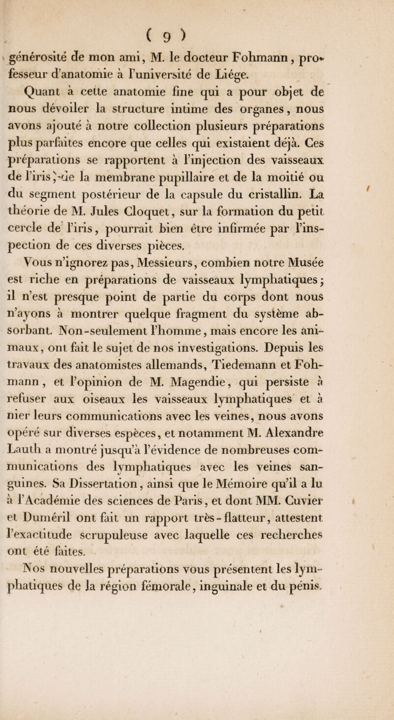 générosité de mon ami, M. le docteur Fohmann, pro* fesseur d’anatomie à l’université de Liège. Quant à cette anatomie fine qui a pour objet de nous dévoiler la structure intime des organes, nous avons ajouté à notre collection plusieurs préparations plus parfaites encore que celles qui existaient déjà. Ces préparations se rapportent à l’injection des vaisseaux de 1’ iris )'de la membrane pupillaire et de la moitié ou du segment postérieur de la capsule du cristallin. La théorie de M. Jules Cloquet, sur la formation du petit cercle de l’iris, pourrait bien être infirmée par l’ins¬ pection de ces diverses pièces. Vous n’ignorez pas, Messieurs, combien notre Musée est riche en préparations de vaisseaux lymphatiques; il n’est presque point de partie du corps dont nous n’ayons à montrer quelque fragment du système ab¬ sorbant. Non-seulement l’homme, mais encore les ani¬ maux, ont fait le sujet de nos investigations. Depuis les travaux des anatomistes allemands, Tiedemann et Foh¬ mann , et l’opinion de M. Magendie, qui persiste à refuser aux oiseaux les vaisseaux lymphatiques et à nier leurs communications avec les veines , nous avons opéré sur diverses espèces, et notamment M. Alexandre Lautli a montré jusqu’à l’évidence de nombreuses com¬ munications des lymphatiques avec les veines san¬ guines. Sa Dissertation, ainsi que le Mémoire qu’il a lu à l’Académie des sciences de Paris, et dont MM. Cuvier et Duméril ont fait un rapport très - flatteur, attestent l’exactitude scrupuleuse avec laquelle ces recherches ont été faites. Nos nouvelles préparations vous présentent les lym¬ phatiques de la région fémorale, inguinale et du pénis.