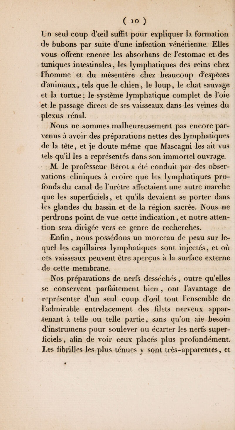 Un seul coup d’œil suffit pour expliquer la formation de bubons par suite d’une infection vénérienne. Elles vous offrent encore les absorbans de l’estomac et des tuniques intestinales, les lymphatiques des reins chez l’homme et du mésentère chez beaucoup d’espèces d’animaux, tels que le chien, le loup, le chat sauvage et la tortue ; le système lymphatique complet de l’oie et le passage direct de ses vaisseaux dans les veines du plexus rénal. Nous ne sommes malheureusement pas encore par¬ venus a avoir des préparations nettes des lymphatiques de la tête, et je doute même que Mascagni les ait vus tels qu’il les a représentés dans son immortel ouvrage. M. le professeur Bérot a été conduit par des obser¬ vations cliniques à croire que les lymphatiques pro¬ fonds du canal de l’urètre affectaient une autre marche que les superficiels, et qu’ils devaient se porter dans les glandes du bassin et de la région sacrée. Nous ne perdrons point de vue cette indication, et notre atten¬ tion sera dirigée vers ce genre de recherches. Enfin, nous possédons un morceau de peau sur le¬ quel les capillaires lymphatiques sont injectés, et où ces vaisseaux peuvent être aperçus à la surface externe de cette membrane. Nos préparations de nerfs desséchés, outre qu’elles se conservent parfaitement bien , ont l’avantage de représenter d’un seul coup d’œil tout l’ensemble de l’admirable entrelacement des filets nerveux appar¬ tenant à telle ou telle partie, sans qu’on aie besoin d’instrumens pour soulever ou écarter les nerfs super¬ ficiels , afin de voir ceux placés plus profondément. Les fibrilles les plus ténues y sont très-apparentes, et