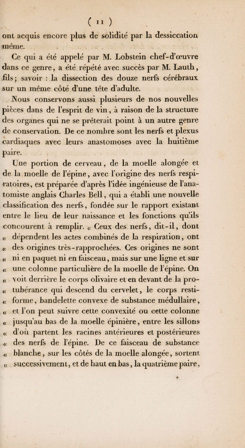 ont acquis encore plus de solidité par la dessiccation même. , Ce qui a été appelé par M. Lobstein chef-d’œuvre dans ce genre, a été répété avec succès par M. Lauth, fils ; savoir : la dissection des douze nerfs cérébraux sur un même côté d’une tête d’adulte. Nous conservons aussi plusieurs de nos nouvelles pièces dans de l’esprit de vin, à raison de la structure des organes qui ne se prêterait point à un autre genre de conservation. De ce nombre sont les nerfs et plexus cardiaques avec leurs anastomoses avec la huitième paire. v , • . Une portion de cerveau, de la moelle alongée et de la moelle de l’épine, avec l’origine des nerfs respi¬ ratoires, est préparée d’après l’idée ingénieuse de l’ana¬ tomiste anglais Charles Bell, qui a établi une nouvelle classification des nerfs, fondée sur le rapport existant entre le lieu de leur naissance et les fonctions qu’ils concourent à remplir. « Ceux des nerfs, dit-il, dont « dépendent les actes combinés de la respiration, ont « des origines très-rapprochées. Ces origines ne sont « ni en paquet ni en faisceau, mais sur une ligne et sur « une colonne particulière de la moelle de l’épine. On « voit derrière le corps olivaire et en devant de la pro- <( tubérance qui descend du cervelet, le corps resti- « forme, bandelette convexe de substance médullaire, « et l’on peut suivre cette convexité ou cette colonne « jusqu’au bas de la moelle épinière, entre les sillons « d’où partent les racines antérieures et postérieures « des nerfs de l’épine. De ce faisceau de substance « blanche, sur les côtés de la moelle alongée, sortent t( successivemen t, et de haut en bas, la quatrième paire,