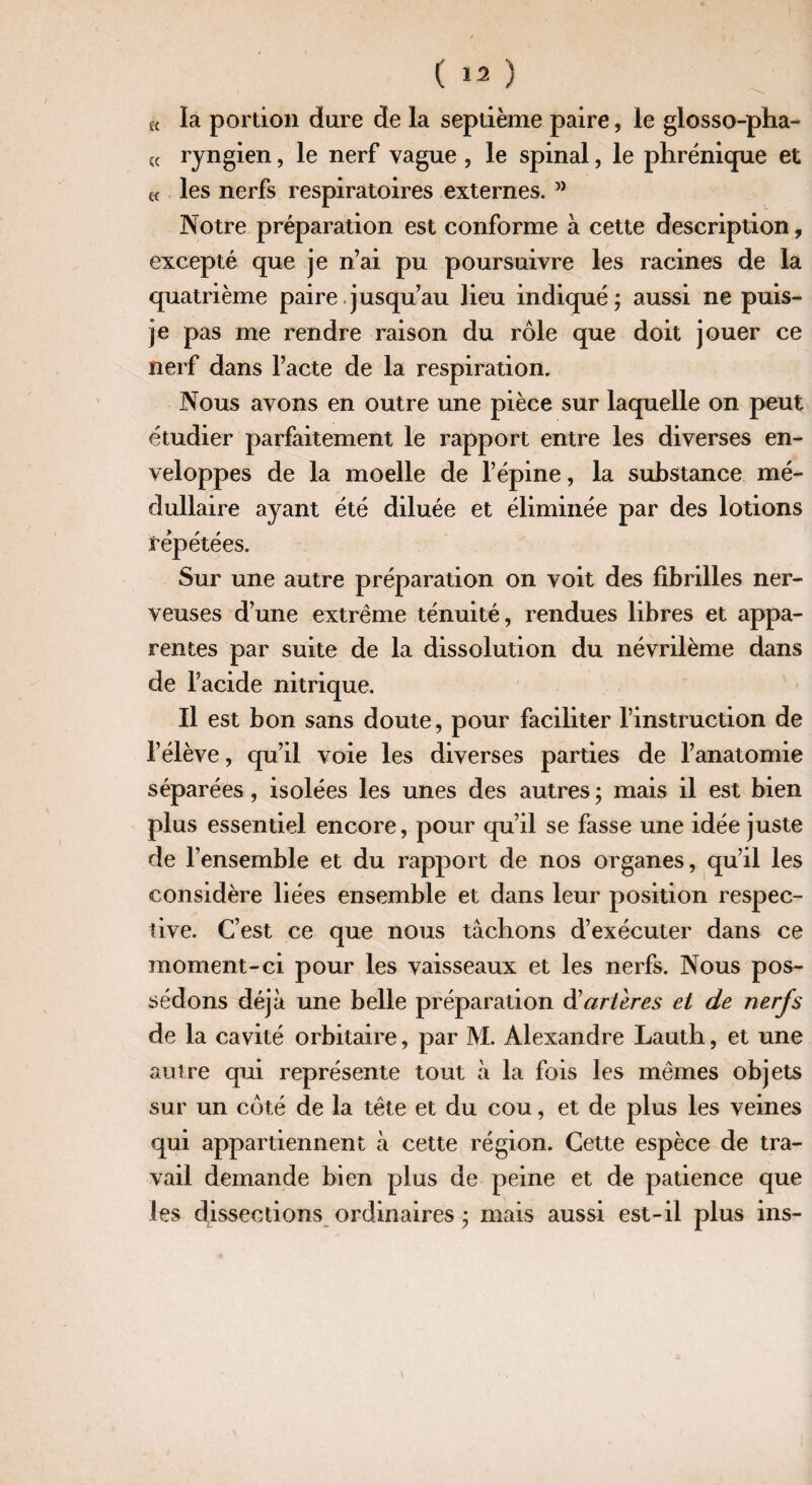 « ïa portion dure de la septième paire, le glosso-pha- « ryngien, le nerf vague, le spinal, le phrénique et f{ les nerfs respiratoires externes. ” Notre préparation est conforme à cette description, excepté que je n’ai pu poursuivre les racines de la quatrième paire jusqu’au lieu indiqué; aussi ne puis- je pas me rendre raison du rôle que doit jouer ce nerf dans l’acte de la respiration. Nous avons en outre une pièce sur laquelle on peut étudier parfaitement le rapport entre les diverses en¬ veloppes de la moelle de l’épine, la substance mé¬ dullaire ayant été diluée et éliminée par des lotions répétées. Sur une autre préparation on voit des fibrilles ner¬ veuses d’une extrême ténuité, rendues libres et appa¬ rentes par suite de la dissolution du névrilème dans de l’acide nitrique. Il est bon sans doute, pour faciliter l’instruction de l’élève, qu’il voie les diverses parties de l’anatomie séparées, isolées les unes des autres ; mais il est bien plus essentiel encore, pour qu’il se fasse une idée juste de l’ensemble et du rapport de nos organes, qu’il les considère liées ensemble et dans leur position respec¬ tive. C’est ce que nous tâchons d’exécuter dans ce moment-ci pour les vaisseaux et les nerfs. Nous pos¬ sédons déjà une belle préparation d'artères et de nerfs de la cavité orbitaire, par M. Alexandre Lauth, et une autre qui représente tout à la fois les mêmes objets sur un côté de la tête et du cou, et de plus les veines qui appartiennent à cette région. Cette espèce de tra¬ vail demande bien plus de peine et de patience que les dissections ordinaires ; mais aussi est-il plus ins-