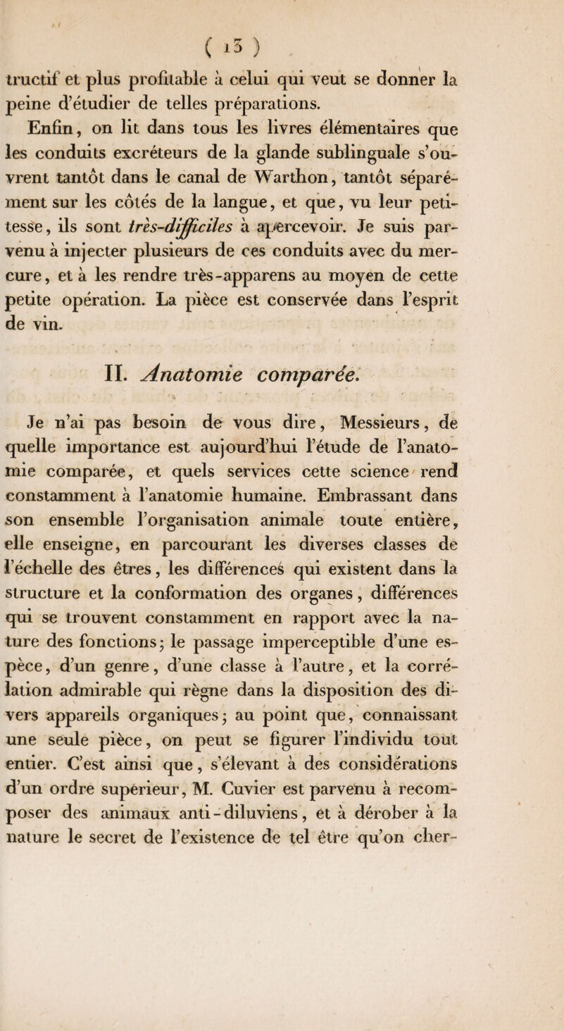 tructif et plus profitable à celui qui veut se donner la peine d’étudier de telles préparations. Enfin, on lit dans tous les livres élémentaires que les conduits excréteurs de la glande sublinguale s’ou¬ vrent tantôt dans le canal de Warthon, tantôt séparé¬ ment sur les côtés de la langue, et que, vu leur peti¬ tesse, ils sont très-dijficiles à apercevoir. Je suis par¬ venu à injecter plusieurs de ces conduits avec du mer¬ cure, et à les rendre très-apparens au moyen de cette petite opération. La pièce est conservée dans l’esprit de vin. * IL Anatomie comparée. Je n’ai pas besoin de vous dire, Messieurs, de quelle importance est aujourd’hui l’étude de l’anato¬ mie comparée, et quels services cette science rend constamment à l’anatomie humaine. Embrassant dans son ensemble l’organisation animale toute entière, elle enseigne, en parcourant les diverses classes de l’échelle des êtres, les différences qui existent dans la structure et la conformation des organes, différences qui se trouvent constamment en rapport avec la na¬ ture des fonctions; le passage imperceptible d’une es¬ pèce , d’un genre, d’une classe à l’autre, et la corré¬ lation admirable qui règne dans la disposition des di¬ vers appareils organiques; au point que, connaissant une seule pièce, on peut se figurer l’individu tout entier. C’est ainsi que, s’élevant à des considérations d’un ordre supérieur, M. Cuvier est parvenu à recom¬ poser des animaux anti - diluviens, et à dérober à la nature le secret de l’existence de tel être qu’on cher-