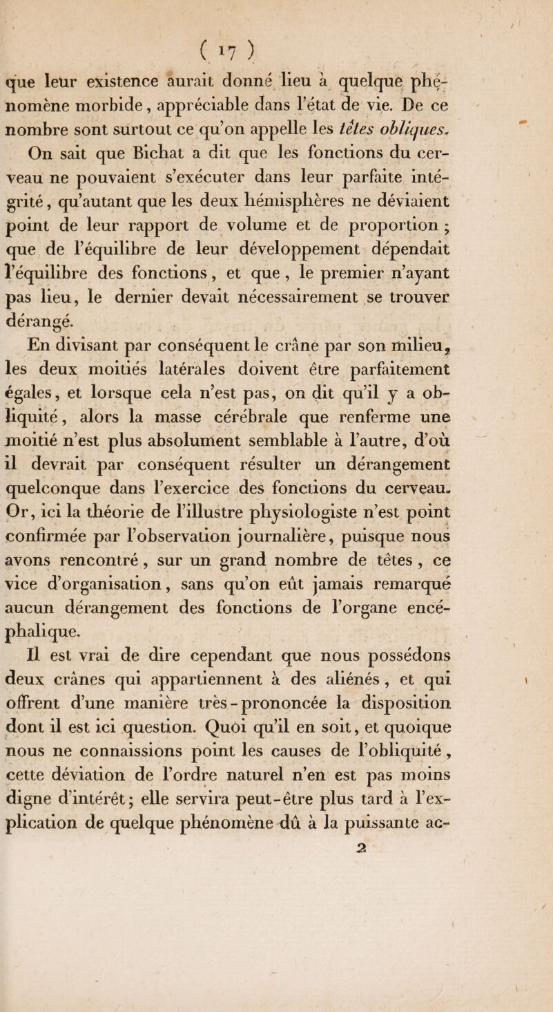 ( 1? ) que leur existence aurait donné lieu à quelque phé¬ nomène morbide, appréciable dans l’état de vie. De ce nombre sont surtout ce qu’on appelle les têtes obliques* On sait que Bichat a dit que les fonctions du cer¬ veau ne pouvaient s’exécuter dans leur parfaite inté¬ grité , qu’autant que les deux hémisphères ne déviaient point de leur rapport de volume et de proportion ; que de l’équilibre de leur développement dépendait l’équilibre des fonctions, et que , le premier n’ayant pas lieu, le dernier devait nécessairement se trouver dérangé. En divisant par conséquent le crâne par son milieu, les deux moitiés latérales doivent être parfaitement égales, et lorsque cela n’est pas, on dit qu’il y a ob¬ liquité , alors la masse cérébrale que renferme une moitié n’est plus absolument semblable à l’autre, d’où il devrait par conséquent résulter un dérangement quelconque dans l’exercice des fonctions du cerveau- Or, ici la théorie de l’illustre physiologiste n’est point confirmée par l’observation journalière, puisque nous avons rencontré , sur un grand nombre de têtes , ce vice d’organisation, sans qu’on eût jamais remarqué aucun dérangement des fonctions de l’organe encé¬ phalique. Il est vrai de dire cependant que nous possédons deux crânes qui appartiennent à des aliénés , et qui offrent d’une manière très - prononcée la disposition dont il est ici question. Quoi qu’il en soit, et quoique nous ne connaissions point les causes de l’obliquité, cette déviation de l’ordre naturel n’en est pas moins digne d’intérêt; elle servira peut-être plus tard à l’ex¬ plication de quelque phénomène dû à la puissante ac- 2