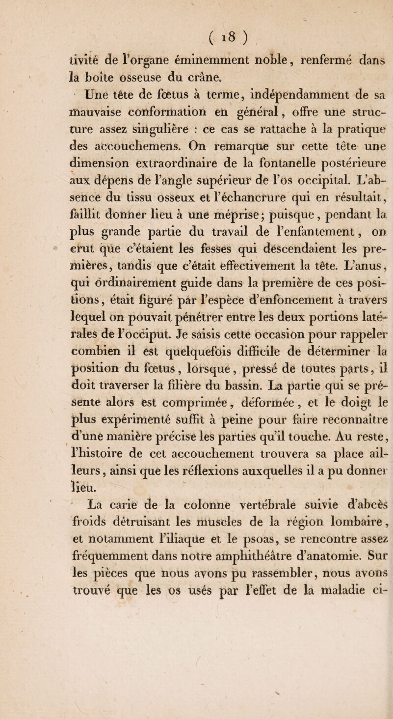 livité de l’organe éminemment noble, renfermé dans la boîte osseuse du crâne. Une tête de fœtus à terme, indépendamment de sa mauvaise conformation en général, offre une struc¬ ture assez singulière : ce cas se rattache à la pratique des accouchemens. On remarque sur cette tête une dimension extraordinaire de la fontanelle postérieure aux dépens de l’angle supérieur de l’os occipital. L’ab¬ sence du tissu osseux et l’échancrure qui en résultait, faillit donner lieu à une méprise ; puisque, pendant la plus grande partie du travail de l’enfantement, on crut que c’étaient les fesses qui descendaient les pre¬ mières, tandis que c’était effectivement la tête. L’anus, qui ordinairement guide dans la première de ces posi¬ tions , était figuré par l’espèce d’enfoncement à travers lequel on pouvait pénétrer entre les deux portions laté¬ rales de l’occiput. Je saisis cette occasion pour rappeler combien il est quelquefois difficile de déterminer la position du foetus, lorsque, pressé de toutes parts, il doit traverser la filière du bassin. La partie qui se pré¬ sente alors est comprimée, déformée , et le doigt le plus expérimenté suffit à peine pour faire reconnaître d’une manière précise les parties qu’il touche. Au reste, l’histoire de cet accouchement trouvera sa place ail¬ leurs , ainsi que les réflexions auxquelles il a pu donner Heu. La carie de la colonne vertébrale suivie d’abcès froids détruisant les muscles de la région lombaire, et notamment l’iliaque et le psoas, se rencontre assez fréquemment dans notre amphithéâtre d’anatomie. Sur les pièces que nous avons pu rassembler, nous avons trouvé que les os usés par l’effet de la maladie ci- s