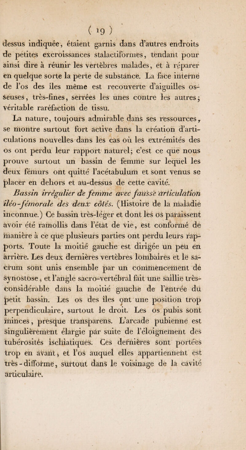 ( *9 ) dessus indiquée, étaient garnis dans d’autres endroits de petites excroissances stalactiformes, tendant pour ainsi dire à réunir les vertèbres malades, et à réparer en quelque sorte la perte de substance. La face interne de l’os des îles même est recouverte d’aiguilles os¬ seuses , très-fines, serrées les unes contre les autres ; véritable raréfaction de tissu. La nature, toujours admirable dans ses ressources, se montre surtout fort active dans la création d’arti¬ culations nouvelles dans les cas où les extrémités des os ont perdu leur rapport naturel; c’est ce que nous prouve surtout un bassin de femme sur lequel les deux fémurs ont quitté l’acétabulum et sont venus se placer en dehors et au-dessus de cette cavité. Bassin irrégulier de femme avec fausse articulation iléo-fémorale des deux côtés. (Histoire de la maladie inconnue.) Ce bassin très-léger et dont les os paraissent avoir été ramollis dans l’état de vie, est conformé de manière à ce que plusieurs parties ont perdu leurs rap¬ ports. Toute la moitié gauche est dirigée un peu en arrière. Les deux dernières vertèbres lombaires et le sa¬ crum sont unis ensemble par un commencement de synostose, et l’angle sacro-vertébral fait une saillie très- considérable dans la moitié gauche de l’entrée du petit bassin. Les os des îles ont une position trop perpendiculaire, surtout le droit. Les os pubis sont minces, presque transparens. L’arcade pubienne est singulièrement élargie pâr suite de l’éloignement des tubérosités ischiatiques. Ces dernières sont portées trop en avant, et l’os auquel elles appartiennent est très-difforme, surtout dans le voisinage de la cavité articulaire*