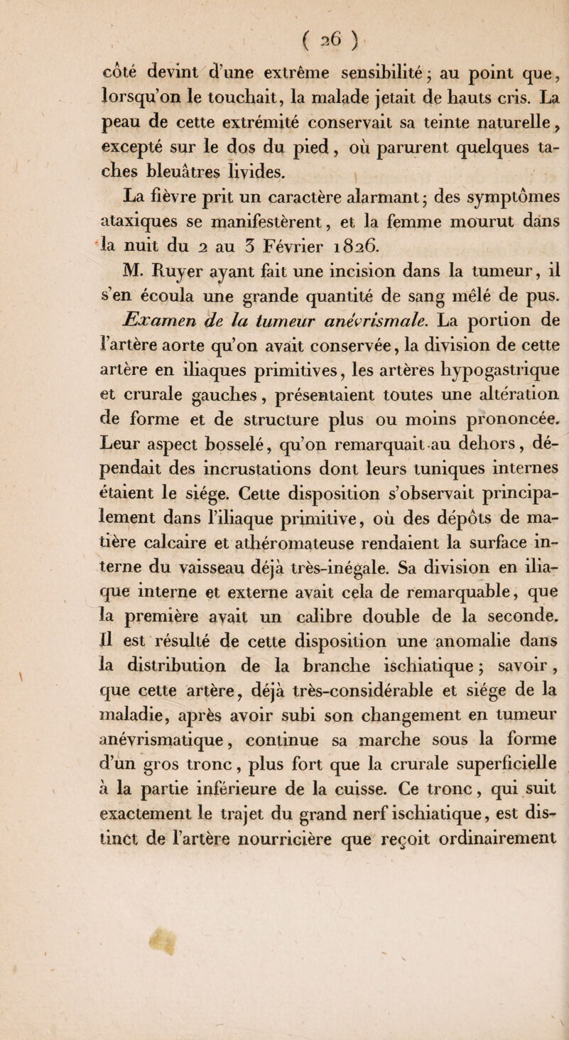 côté devint d une extrême sensibilité ; au point que, lorsqu’on le touchait, la malade jetait de hauts cris. La peau de cette extrémité conservait sa teinte naturelle ? excepté sur le dos du pied, où parurent quelques ta¬ ches bleuâtres livides. La fièvre prit un caractère alarmant ; des symptômes ataxiques se manifestèrent, et la femme mourut dans rla nuit du 2 au 5 Février 1826. M. Ruyer ayant fait une incision dans la tumeur, il s’en écoula une grande quantité de sang mêlé de pus. Examen de la tumeur anêvrismale. La portion de l’artère aorte qu’on avait conservée, la division de cette artère en iliaques primitives, les artères hypogastrique et crurale gauches, présentaient toutes une altération de forme et de structure plus ou moins prononcée. Leur aspect bosselé, qu’on remarquait au dehors, dé¬ pendait des incrustations dont leurs tuniques internes étaient le siège. Cette disposition s’observait principa¬ lement dans l’iliaque primitive, où des dépôts de ma¬ tière calcaire et athéromateuse rendaient la surface in¬ terne du vaisseau déjà très-inégale. Sa division en ilia¬ que interne et externe avait cela de remarquable, que la première avait un calibre double de la seconde. Il est résulté de cette disposition une anomalie dans la distribution de la branche ischiatique ; savoir, que cette artère, déjà très-considérable et siège de la maladie, après avoir subi son changement en tumeur anévrismatique, continue sa marche sous la forme d’un gros tronc, plus fort que la crurale superficielle à la partie inférieure de la cuisse. Ce tronc, qui suit exactement le trajet du grand nerf ischiatique, est dis¬ tinct de l’artère nourricière que reçoit ordinairement