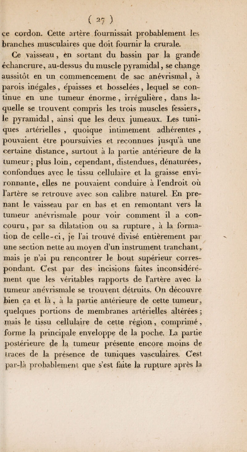 ce cordon. Cette artère fournissait probablement les branches musculaires que doit fournir la crurale. Ce vaisseau, en sortant du bassin par la grande échancrure, au-dessus du muscle pyramidal, se change aussitôt en un commencement de sac anévrismal, à parois inégales, épaisses et bosselées, lequel se con¬ tinue en une tumeur énorme , irrégulière, dans la¬ quelle §e trouvent compris les trois muscles fessiers, le pyramidal, ainsi que les deux jumeaux. Les tuni¬ ques artérielles , quoique intimement adhérentes , pouvaient être poursuivies et reconnues jusqu’à une certaine distance, surtout à la partie antérieure de la tumeur* plus loin, cependant, distendues, dénaturées, confondues avec le tissu cellulaire et la graisse envi¬ ronnante, elles ne pouvaient conduire à l’endroit où l’artère se retrouve avec son calibre naturel. En pre¬ nant le vaisseau par en bas et en remontant vers la tumeur anévrismale pour voir comment il a con¬ couru , par sa dilatation ou sa rupture, à la forma¬ tion de celle-ci, je l’ai trouvé divisé entièrement par une section nette au moyen d’un instrument tranchant, mais je n’ai pu rencontrer le bout supérieur corres¬ pondant. C’est par des incisions faites inconsidéré¬ ment que les véritables rapports de l’artère avec la tumeur anévrismale se trouvent détruits. On découvre bien ça et là, à la partie antérieure de cette tumeur, quelques portions de membranes artérielles altérées ; mais le tissu cellulaire de cette région, comprimé, forme la principale enveloppe de la poche. La partie postérieure de la tumeur présente encore moins de traces de la présence de tuniques vasculaires. C’est par-là probablement que s’est faite la rupture après la