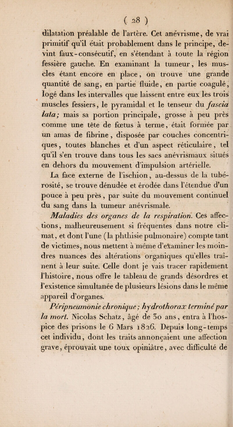 dilatation préalable de l’artère. Cet anévrisme, de vrai primitif qu’il était probablement dans le principe, de¬ vint faux-consécutif, en s’étendant à toute la région fessière gauche. En examinant la tumeur, les mus¬ cles étant encore en place, on trouve une grande quantité de sang, en partie fluide, en partie coagulé, logé dans les intervalles que laissent entre eux les trois muscles fessiers, le pyramidal et le tenseur du fciscia lata; mais sa portion principale, grosse à peu près comme une tête de fœtus à terme, était formée par un amas de fibrine , disposée par couches concentri¬ ques , toutes blanches et d’un aspect réticulaire, tel qu’il s’en trouve dans tous les sacs anévrismaux situés en dehors du mouvement d’impulsion artérielle. La face externe de l’ischion, au-dessus de la tubé¬ rosité, se trouve dénudée et érodée dans l’étendue (Lun pouce à peu près, par suite du mouvement continuel du sang dans la tumeur anévrismale. Maladies des organes de la respiration. Ces affec¬ tions, malheureusement si fréquentes dans notre cli¬ mat, et dont l’une (la phthisie pulmonaire) compte tant de victimes, nous mettent à même d’examiner les moin¬ dres nuances des altérations organiques qu’elles traî¬ nent à leur suite. Celle dont je vais tracer rapidement l’histoire, nous offre le tableau de grands désordres et l’existence simultanée de plusieurs lésions dans le même appareil d’organes. Péripneumonie chronique ; hydrothorax terminé par la mort. Nicolas Schatz, âgé de 3o ans, entra à l’hos¬ pice des prisons le 6 Mars 1826. Depuis long-temps cet individu, dont les traits annonçaient une affection grave, éprouvait une toux opiniâtre, avec difficulté de