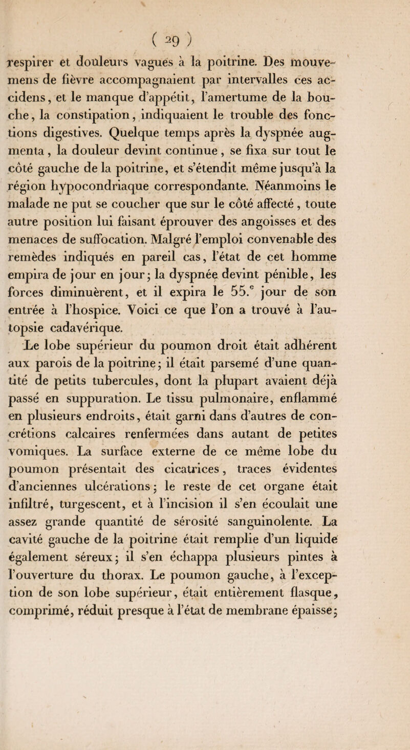 respirer et douleurs vagues à la poitrine. Des mouve- mens de lièvre accompagnaient par intervalles ces ac~ cidens, et le manque d’appétit, l’amertume de la bou¬ che , la constipation, indiquaient le trouble des fonc¬ tions digestives. Quelque temps après la dyspnée aug¬ menta , la douleur devint continue, se fixa sur tout le côté gauche de la poitrine, et s’étendit même jusqu’à la région hypocondriaque correspondante. Néanmoins le malade ne put se coucher que sur le côté affecté , toute autre position lui faisant éprouver des angoisses et des menaces de suffocation. Malgré l’emploi convenable des remèdes indiqués en pareil cas, l’état de cet homme empira de jour en jour; la dyspnéç devint pénible, les forces diminuèrent, et il expira le 55.e jour de son entrée à l’hospice. Voici ce que l’on a trouvé à l’au¬ topsie cadavérique. Le lobe supérieur du poumon droit était adhérent aux parois de la poitrine ; il était parsemé d’une quan¬ tité de petits tubercules, dont la plupart avaient déjà passé en suppuration. Le tissu pulmonaire, enflammé en plusieurs endroits, était garni dans d’autres de con¬ crétions calcaires renfermées dans autant de petites vomiques. La surface externe de ce même lobe du poumon présentait des cicatrices, traces évidentes d’anciennes ulcérations ; le reste de cet organe était infiltré, turgescent, et à l’incision il s’en écoulait une assez grande quantité de sérosité sanguinolente. La cavité gauche de la poitrine était remplie d’un liquidé également séreux; il s’en échappa plusieurs pintes à l’ouverture du thorax. Le poumon gauche, à l’excep¬ tion de son lobe supérieur, était entièrement flasque, comprimé, réduit presque à l’état de membrane épaisse;