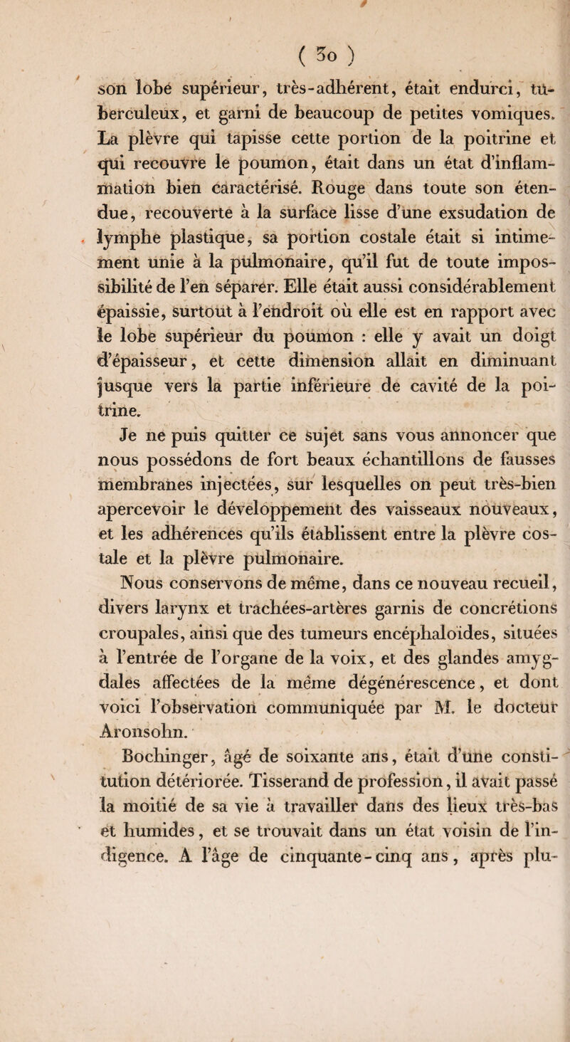 son lobé supérieur, très-adhérent, était endurci, tu¬ berculeux, et garni de beaucoup de petites vomiques. La plèvre qui tapisse cette portion de la poitrine et qui recouvre le poumon, était dans un état d’inflam¬ mation bien caractérisé. Rouge dans toute son éten¬ due, recouverte à la surface lisse d’une exsudation de \ lymphe plastique, sa portion costale était si intime¬ ment unie à la pulmonaire, qu’il fut de toute impos¬ sibilité de l’en séparer. Elle était aussi considérablement épaissie, surtout à l’endroit où die est en rapport avec le lobe supérieur du poumon : elle y avait un doigt d’épaisseur, et cette dimension allait en diminuant jusque vers la partie inférieure de cavité de la poi¬ trine. Je ne puis quitter ce sujet sans vous annoncer que nous possédons de fort beaux échantillons de fausses membranes injectées, sur lesquelles on peut très-bien apercevoir le développement des vaisseaux nouveaux, et les adhérences qu’ils établissent entre la plèvre cos¬ tale et la plèvre pulmonaire. Nous conservons de même, dans ce nouveau recueil, divers larynx et trachées-artères garnis de concrétions croupales, ainsi que des tumeurs encéphaloides, situées à l’entrée de l’organe de la voix, et des glandes amyg¬ dales affectées de la même dégénérescence, et dont voici l’observation communiquée par M. le docteur Aronsohn. Bochinger, âgé de soixante ans, était d’une consti¬ tution détériorée. Tisserand de profession, il avait passé la moitié de sa vie à travailler dans des lieux très-bas et humides, et se trouvait dans un état voisin de l’in¬ digence. A l’âge de cinquante - cinq ans, après plu-