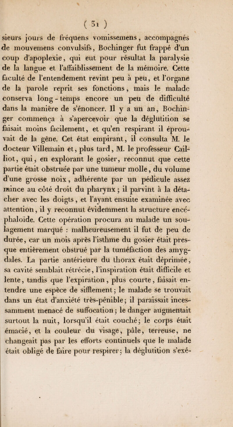 V * # f t '■ *r / s sieurs jours de fréquens vomissemens, accompagnés de mouvemens convulsifs, Bochinger fut frappé d’un coup d’apoplexie, qui eut pour résultat la paralysie de la langue et l’affaiblissement de la mémoire. Cette faculté de l’entendement revint peu à peu, et l’organe de la parole reprit ses fonctions, mais le malade conserva long - temps encore un peu de difficulté dans la manière de s’énoncer. Il y a un an, Bochin ger commença à s’apercevoir que la déglutition se faisait moins facilement, et qu’en respirant il éprou¬ vait de la gêne. Cet état empirant, il consulta M. le docteur Yillemain et, plus tard, M. le professeur Cail- liot, qui, en explorant le gosier, reconnut que cette partie était obstruée par une tumeur molle, du volume d’une grosse noix, adhérente par un pédicule assez mince au côté droit du pharynx ; il parvint à la déta¬ cher avec les doigts, et l’ayant ensuite examinée avec attention, il y reconnut évidemment la structure encé- phaloïde. Cette opération procura au malade un sou¬ lagement marqué : malheureusement il fut de peu de durée, car un mois après l’isthme du gosier était pres¬ que entièrement obstrué par la tuméfaction des amyg¬ dales. La partie antérieure du thorax était déprimée, sa cavité semblait rétrécie, l’inspiration était difficile et lente, tandis que l’expiration, plus courte, faisait en¬ tendre une espèce de sifflement; le malade se trouvait dans un état d’anxiété très-pénible ; il paraissait inces¬ samment menacé de suffocation ; le danger augmentait surtout la nuit, lorsqu’il était couché; le corps était émacié, et la couleur du visage, pâle, terreuse, ne changeait pas par les efforts continuels que le malade était obligé de faire pour respirer; la déglutition s’exé-