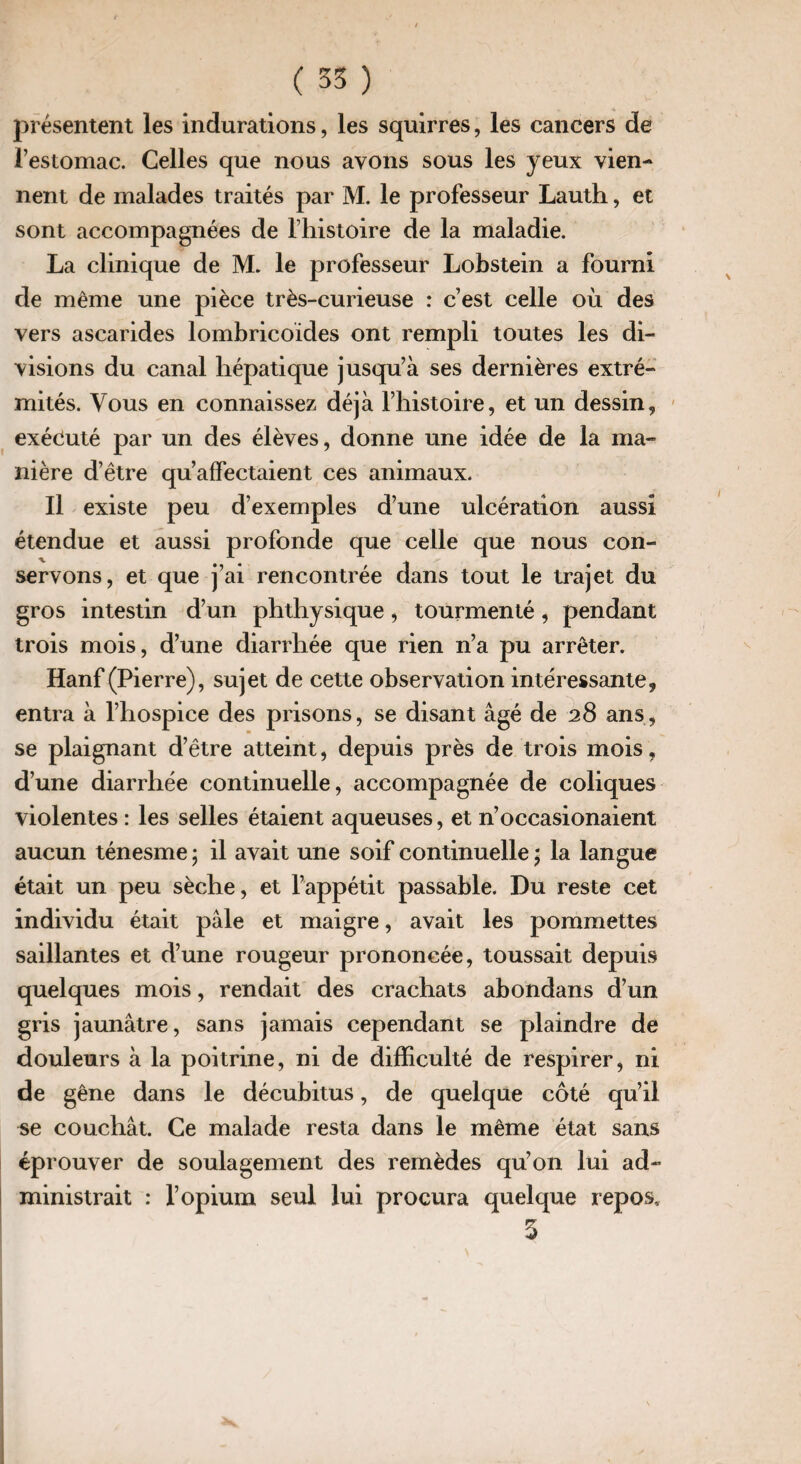 présentent les Indurations, les squirres, les cancers de l’estomac. Celles que nous avons sous les yeux vien¬ nent de malades traités par M. le professeur Lauth, et sont accompagnées de l’histoire de la maladie. La clinique de M. le professeur Lobstein a fourni de même une pièce très-curieuse : c’est celle où des vers ascarides lombricoïdes ont rempli toutes les di¬ visions du canal hépatique jusqu’à ses dernières extré¬ mités. Vous en connaissez déjà l’histoire, et un dessin, exécuté par un des élèves, donne une idée de la ma¬ nière d’être qu’affectaient ces animaux. Il existe peu d’exemples d’une ulcération aussi étendue et aussi profonde que celle que nous con¬ servons, et que j’ai rencontrée dans tout le trajet du gros intestin d’un phthysique, tourmenté, pendant trois mois, d’une diarrhée que rien n’a pu arrêter. Hanf (Pierre), sujet de cette observation intéressante, entra à l’hospice des prisons, se disant âgé de 28 ans, se plaignant d’être atteint, depuis près de trois mois, d’une diarrhée continuelle, accompagnée de coliques violentes : les selles étaient aqueuses, et n’occasionaient aucun ténesme ; il avait une soif continuelle * la langue était un peu sèche, et l’appétit passable. Du reste cet individu était pâle et maigre, avait les pommettes saillantes et d’une rougeur prononcée, toussait depuis quelques mois, rendait des crachats abondans d’un gris jaunâtre, sans jamais cependant se plaindre de douleurs à la poitrine, ni de difficulté de respirer, ni de gêne dans le décubitus, de quelque côté qu’il couchât. Ce malade resta dans le même état sans éprouver de soulagement des remèdes qu’on lui ad¬ ministrait : l’opium seul lui procura quelque repos, 5