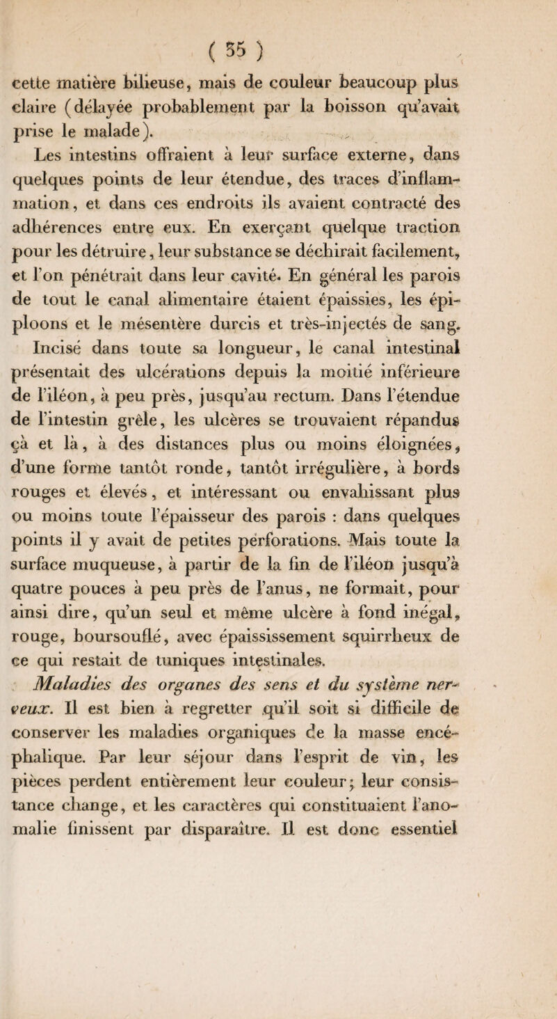 cette matière bilieuse, mais de couleur beaucoup plus claire (délayée probablement par la boisson qu’avait prise le malade). Les intestins offraient à leur surface externe, dans quelques points de leur étendue, des traces d’inflam¬ mation, et dans ces endroits ils avaient contracté des adhérences entre eux. En exerçant quelque traction pour les détruire, leur substance se déchirait facilement, et l’on pénétrait dans leur cavité. En général les parois de tout le canal alimentaire étaient épaissies, les épi¬ ploons et le mésentère durcis et très-injectés de sang. Incisé dans toute sa longueur, le canal intestinal présentait des ulcérations depuis la moitié inférieure de l’iléon, à peu près, jusqu’au rectum. Dans l’étendue de f intestin grêle, les ulcères se trouvaient répandus çà et là, à des distances plus ou moins éloignées, d’une forme tantôt rondei tantôt irrégulière, à bords rouges et élevés , et intéressant ou envahissant plus ou moins toute l’épaisseur des parois : dans quelques points il y avait de petites perforations. Mais toute la surface muqueuse, à partir de la fin de l’iléon jusqu’à quatre pouces à peu près de l’anus, ne formait, pour ainsi dire, qu’un seul et même ulcère à fond inégal, rouge, boursouflé, avec épaississement squirrheux de ce qui restait de tuniques intestinales. Maladies des organes des sens et du système ner’•* veux. Il est bien à regretter qu’il soit si difficile de conserver les maladies organiques cîe la masse encé¬ phalique. Par leur séjour dans l’esprit de vin, les pièces perdent entièrement leur couleur; leur consis¬ tance change, et les caractères qui constituaient l’ano¬ malie finissent par disparaître. H est donc essentiel i