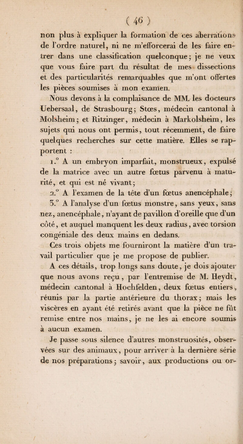 non plus à expliquer la formation de ces aberrations de l’ordre naturel, ni ne m’efforcerai de les faire en¬ trer dans une classification quelconque ; je ne veux que vous faire part du résultat de mes dissections et des particularités remarquables que m’ont offertes les pièces soumises à mon examen. Nous devons à la complaisance de MM. les docteurs Uebersaal, de Strasbourg; Stœs, médecin cantonal à Molsheim; et Ritzinger, médecin à Markolsheim, les sujets qui nous ont permis, tout récemment, de faire quelques recherches sur cette matière. Elles se rap¬ portent : i.° A un embryon imparfait, monstrueux, expulsé de la matrice avec un autre fœtus parvenu à matu¬ rité, et qui est né vivant; 2.0 A l’examen de la tête d’un fœtus anencéphale; 5.° A l’analyse d’un fœtus monstre, sans yeux, sans nez, anencéphale, n’ayant de pavillon d’oreille que d’un côté, et auquel manquent les deux radius, avec torsion congéniale des deux mains en dedans. Ces trois objets me fourniront la matière d’un tra¬ vail particulier que je me propose de publier. A ces détails, trop longs sans doute, je dois ajouter que nous avons reçu, par l’entremise de M. Ileydt, médecin cantonal à Hochfelden, deux fœtus entiers, réunis par la partie antérieure du thorax; mais les viscères en ayant été retirés avant que la pièce ne fût remise entre nos mains, je ne les ai encore soumis à aucun examen. Je passe sous silence d’autres monstruosités, obser¬ vées sur des animaux, pour arriver à la dernière série de nos préparations ; savoir, aux productions ou or-