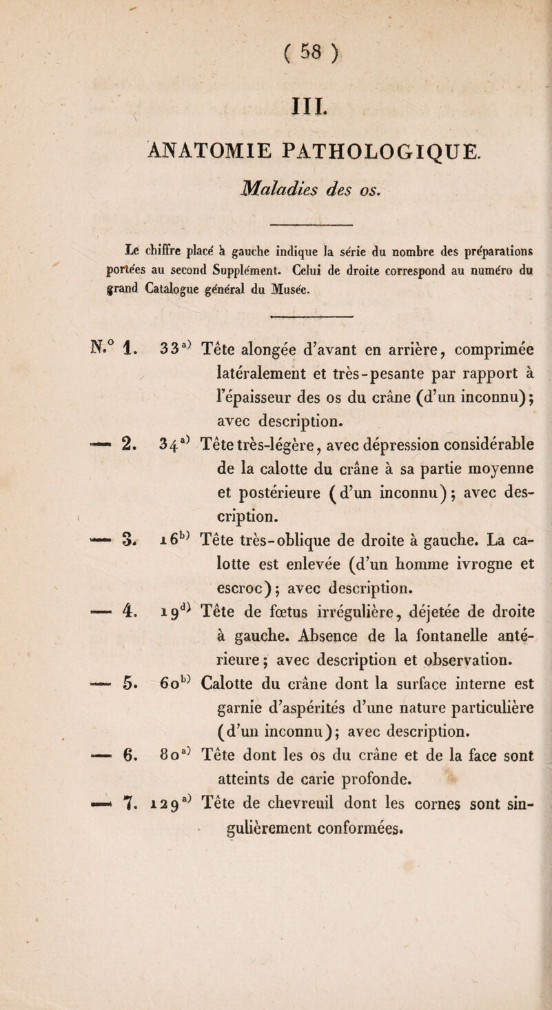 III. ANATOMIE PATHOLOGIQUE. Maladies des os. te chiffre place' h gauche indique la série du nombre des préparations portées ail second Supplément. Celui de droite correspond au numéro du grand Catalogue général du Musée. N.° 1. — 3. — 4. 5. 6. 7. 33a) Tête alongée d’avant en arrière, comprimée latéralement et très-pesante par rapport à l'épaisseur des os du crâne (d’un inconnu) ; avec description. 34a) Tête très-légère, avec dépression considérable de la calotte du crâne à sa partie moyenne et postérieure (d’un inconnu); avec des¬ cription. i6b) Tête très-oblique de droite à gauche. La ca¬ lotte est enlevée (d’un homme ivrogne et escroc); avec description. 19^ Tête de fœtus irrégulière, déjetée de droite à gauche. Absence de la fontanelle anté¬ rieure ; avec description et observation. 6ob) Calotte du crâne dont la surface interne est garnie d’aspérités d’une nature particulière (d’un inconnu); avec description. 8oa) Tête dont les os du crâne et de la face sont atteints de carie profonde. i29a) Tête de chevreuil dont les cornes sont sin¬ gulièrement conformées.