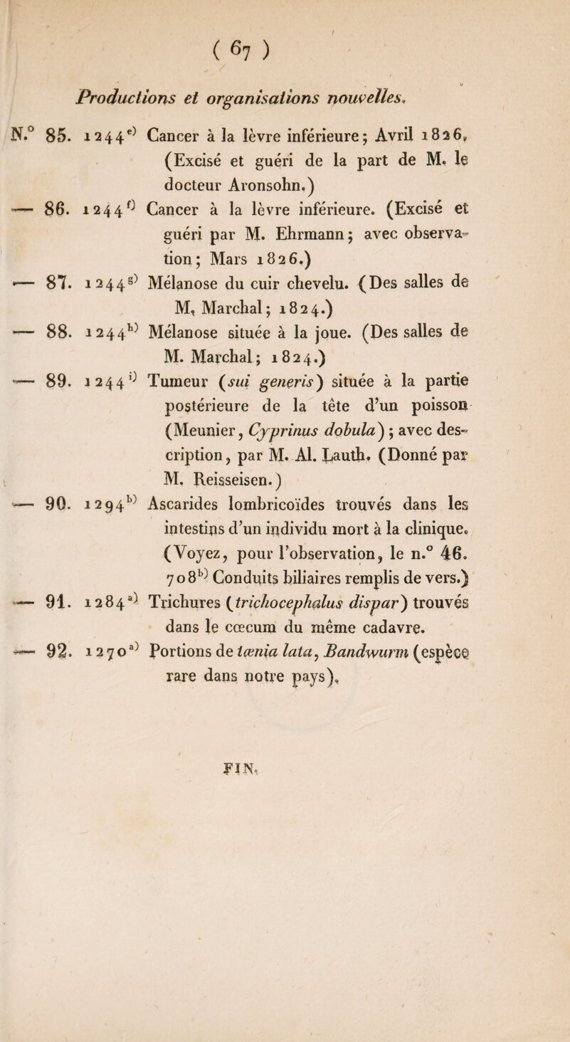 I ( 61 ) Productions et organisations nouvelles. 85. i244e) 86. 1244^ 87. 1244^ 88. 124410 89. 1244^ 90. 1294^ 91. 1284^ 92. 1270^ Cancer à la lèvre inférieure; Avril 1826* (Excisé et guéri de la part de M. le docteur Aronsohn.) Cancer à la lèvre inférieure. (Excisé et guéri par M. Ehrmann; avec observa¬ tion; Mars 1826.) Mélanose du cuir chevelu. (Des salles de M, Marchai ; 1824.) Mélanose située à la joue. (Des salles de M. Marchai ; 1824.) Tumeur (sui generis) située à la partie postérieure de la tête d’un poisson (Meunier, Cjprinus dobula) ; avec des¬ cription, par M. Al. Lauth, (Donné par M. Reisseisen.) Ascarides lombricoïdes trouvés dans les intestins d’un individu mort à la clinique. (Voyez, pour l’observation, le n.° 46. 708^ Conduits biliaires remplis de vers.) Trichures ( triçhoçephalus dispar) trouvés dans le cæcum du même cadavre. Portions de tœnia lata, Bandwurm (espèce rare dans notre pays). FIN.