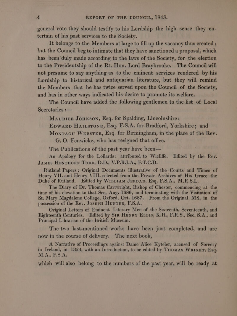 general vote they should testify to his Lordship the high sense they en- tertain of his past services to the Society. It belongs to the Members at large to fill up the vacancy thus created ; but the Council beg to intimate that they have sanctioned a proposal, which has been duly made according to the laws of the Society, for the election to the Presidentship of the Rt. Hon. Lord Braybrooke. The Council will not presume to say anything as to the eminent services rendered by his Lordship to historical and antiquarian literature, but they will remind the Members that he has twice served upon the Council of the Society, and has in other ways indicated his desire to promote its welfare. The Council have added the following gentlemen to the list of Local Secretaries :— Maurice Jounson, Esq. for Spalding, Lincolnshire ; Epwarp Haixsrons, Esq. F.S.A. for Bradford, Yorkshire; and Monracu WesstsEr, Esq. for Birmingham, in the place of the Rev. G. O. Fenwicke, who has resigned that office. The Publications of the past year have been— An Apology for the Lollards: attributed to Wicliffe. Edited by the Rev. JAMES Hentuorn Topp, D.D., V.P.R.LA., F.T.C.D. Rutland Papers: Original Documents illustrative of the Courts and Times of Henry VII. and Henry VIII. selected from the Private Archives of His Grace the Duke of Rutland. Edited by WiLLt1am JerpAN, Esq. F.S.A., M.R.S.L. The Diary of Dr. Thomas Cartwright, Bishop of Chester, commencing at the time of his elevation to that See, Aug. 1686, and terminating with the Visitation of St. Mary Magdalene College, Oxford, Oct. 1687. From the Original MS. in the possession of the Rev. Josepu Hunter, F.S.A. Original Letters of Eminent Literary Men of the Sixteenth, Seventeenth, and Fighteenth Centuries. Edited by Sir Henry Evvis, K.H., F.R.S., Sec. S.A., and Principal Librarian of the British Museum. The two last-mentioned works have been just completed, and are now in the course of delivery. The next book, A Narrative of Proceedings against Dame Alice Kyteler, accused of Sorcery in Ireland, in 1324, with an Introduction, to be edited by THomas Wricut, Esq. M.A., F.S.A. which will also belong to the numbers of the past year, will be ready at