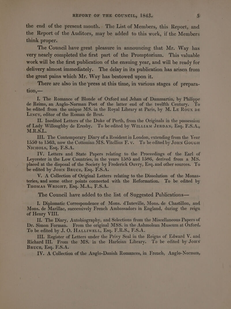 the end of the present month. The List of Members, this Report, and the Report of the Auditors, may be added to this work, if the Members think proper. | The Council have great pleasure in announcing that Mr. Way has very nearly completed the first part of the Promptorium. This valuable work will be the first publication of the ensuing year, and will be ready for delivery almost immediately. The delay in its publication has arisen from the great pains which Mr. Way has bestowed upon it. There are also in the press at this time, in various stages of prepara- tion,— I. The Romance of Blonde of Oxford and Jehan of Dammartin, by Philippe de Reims, an Anglo-Norman Poet of the latter end of the twelfth Century. To be edited from the unique MS. in the Royal Library at Paris, by M. Le Roux pre Lincy, editor of the Roman de Brut. II. Inedited Letters of the Duke of Perth, from the Originals in the possession of Lady Willoughby de Eresby. To be edited by WiLL1Am JERDAN, Esq. F.S.A., M.R.S.L. III. The Contemporary Diary of a Resident in London, extending from the Year 1550 to 1563, now the Cottonian MS. Vitellius F.v. To be edited by Jonn GouGu Nicuo ts, Esq. F.S.A. IV. Letters and State Papers relating to the Proceedings of the Earl of Leycester in the Low Countries, in the years 1585 and 1586, derived from a MS. placed at the disposal of the Society by Frederick Ouvry, Esq. and other sources. To be edited by Joun Bruce, Esq. F.S.A. V. A Collection of Original Letters relating to the Dissolution of the Monas- teries, and some other points connected with the Reformation. ‘To be edited by Tuomas Wricut, Esq. M.A., F.S.A. The Council have added to the list of Suggested Publications— I. Diplomatic Correspondence of Mons. d’Inteville, Mons. de Chastillon, and Mons. de Marillac, successively French Ambassadors in England, during the reign of Henry VIII. II. The Diary, Autobiography, and Selections from the Miscellaneous Papers of Dr. Simon Forman. From the original MSS. in the Ashmolean Museum at Oxford. To be edited by J. O. HALLIWELL, Esq. F.R.S., F.S.A. III. Register of Letters under the Privy Seal in the Reigns of Edward V. and Richard III. From the MS. in the Harleian Library. To be edited by Joun Bruce, Esq. F.S.A. IV. A Collection of the Anglo-Danish Romances, in French, Anglo-Norman,