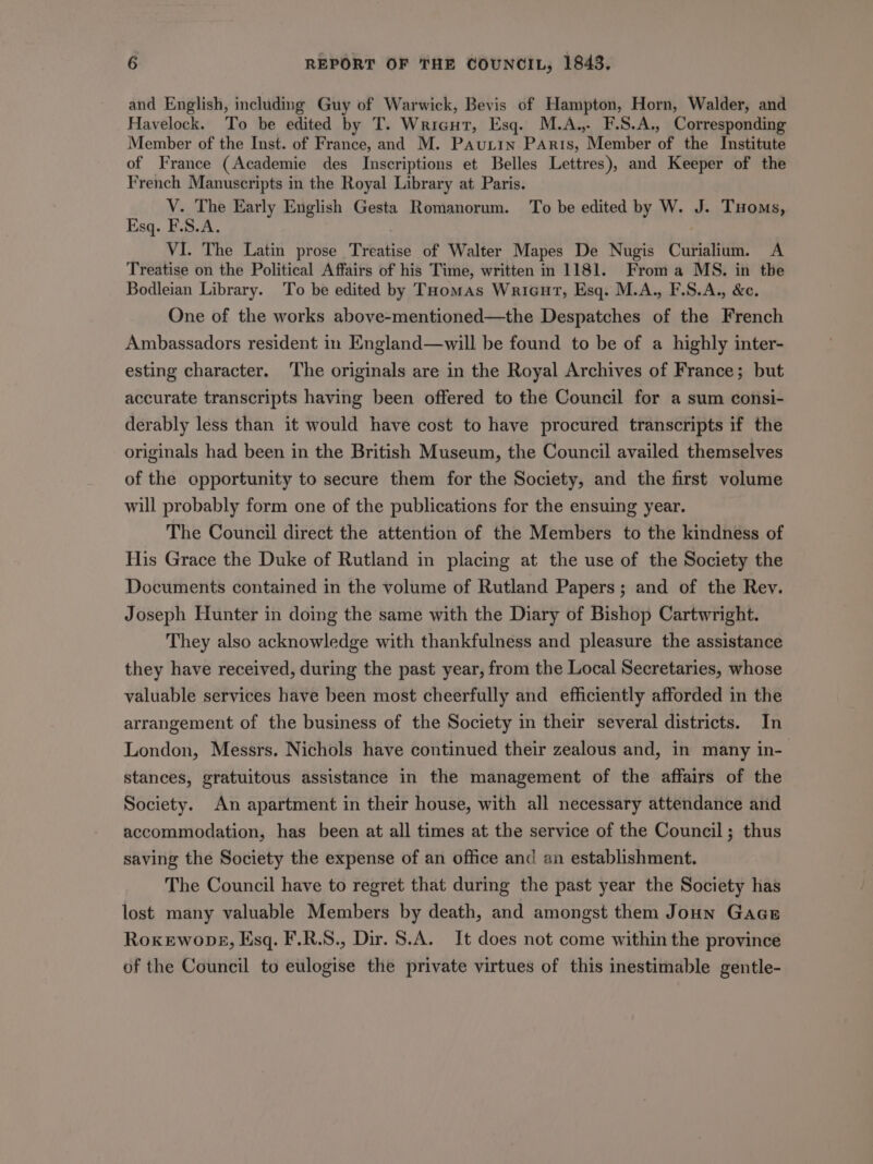 and English, including Guy of Warwick, Bevis of Hampton, Horn, Walder, and Havelock. To be edited by T. Wricut, Esq. M.A.,. F.S.A., Corresponding Member of the Inst. of France, and M. Pautin PArts, Member of the Institute of France (Academie des Inscriptions et Belles Lettres), and Keeper of the French Manuscripts in the Royal Library at Paris. V. The Early English Gesta Romanorum. To be edited by W. J. Tuoms, Esq. F.S.A. VI. The Latin prose. Tréatise of Walter Mapes De Nugis Curialium. A Treatise on the Political Affairs of his Time, written in 1181. From a MS. in the Bodleian Library. To be edited by THomas Wricut, Esq. M.A., F.S.A., &amp;c. One of the works above-mentioned—the Despatches of the French Ambassadors resident in England—will be found to be of a highly inter- esting character. ‘The originals are in the Royal Archives of France; but accurate transcripts having been offered to the Council for a sum consi- derably less than it would have cost to have procured transcripts if the originals had been in the British Museum, the Council availed themselves of the opportunity to secure them for the Society, and the first volume will probably form one of the publications for the ensuing year. The Council direct the attention of the Members to the kindness of His Grace the Duke of Rutland in placing at the use of the Society the Documents contained in the volume of Rutland Papers; and of the Rev. Joseph Hunter in doing the same with the Diary of Bishop Cartwright. They also acknowledge with thankfulness and pleasure the assistance they have received, during the past year, from the Local Secretaries, whose valuable services have been most cheerfully and efficiently afforded in the arrangement of the business of the Society in their several districts. In London, Messrs. Nichols have continued their zealous and, in many in- stances, gratuitous assistance in the management of the affairs of the Society. An apartment in their house, with all necessary attendance and accommodation, has been at all times at the service of the Council; thus saving the Society the expense of an office and an establishment. The Council have to regret that during the past year the Society has lost many valuable Members by death, and amongst them Joun Gace RokeEwopg, Esq. F.R.S., Dir. S.A. It does not come within the province of the Council to eulogise the private virtues of this inestimable gentle-