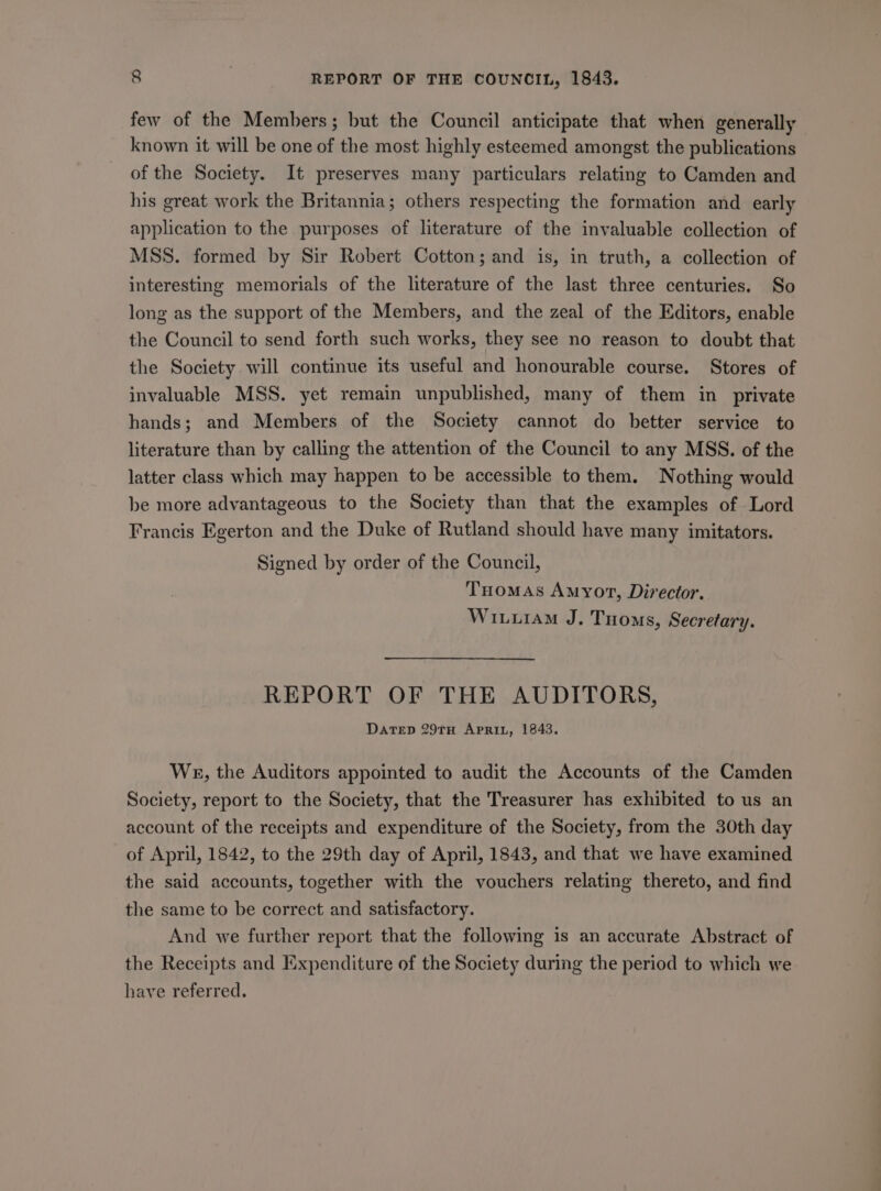few of the Members; but the Council anticipate that when generally known it will be one of the most highly esteemed amongst the publications of the Society. It preserves many particulars relating to Camden and his great work the Britannia; others respecting the formation and early application to the purposes of literature of the invaluable collection of MSS. formed by Sir Robert Cotton; and is, in truth, a collection of interesting memorials of the literature of the last three centuries. So long as the support of the Members, and the zeal of the Editors, enable the Council to send forth such works, they see no reason to doubt that the Society will continue its useful and honourable course. Stores of invaluable MSS. yet remain unpublished, many of them in private hands; and Members of the Society cannot do better service to literature than by calling the attention of the Council to any MSS. of the latter class which may happen to be accessible to them. Nothing would be more advantageous to the Society than that the examples of Lord Francis Egerton and the Duke of Rutland should have many imitators. Signed by order of the Council, Tuomas Amyot, Director. Wituram J. Tooms, Secretary. REPORT OF THE AUDITORS, DaTeED 29TH APRIL, 1843. We, the Auditors appointed to audit the Accounts of the Camden Society, report to the Society, that the Treasurer has exhibited to us an account of the receipts and expenditure of the Society, from the 30th day of April, 1842, to the 29th day of April, 1843, and that we have examined the said accounts, together with the vouchers relating thereto, and find the same to be correct and satisfactory. And we further report that the following is an accurate Abstract of the Receipts and Expenditure of the Society during the period to which we have referred.