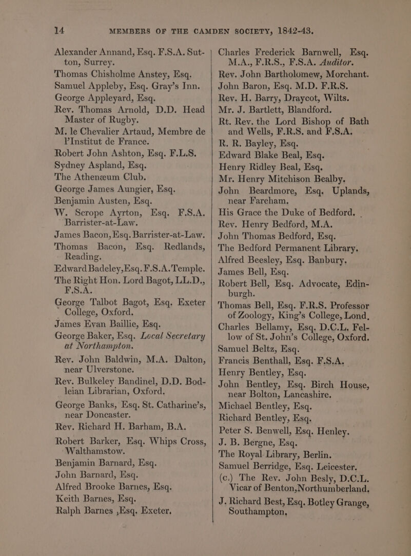Alexander Annand, Esq. F.S.A. Sut- ton, Surrey. Thomas Chisholme Anstey, Esq. Samuel Appleby, Esq. Gray’s Inn. George Appleyard, Esq. Rev. Thomas Arnold, D.D. Head Master of Rugby. M. le Chevalier Artaud, Membre de VInstitut de France. Robert John Ashton, Esq. F.L.S. Sydney Aspland, Esq. The Atheneum Club. George James Aungier, Esq. Benjamin Austen, Esq. W. Scrope Ayrton, Esq. F.S.A. Barrister-at-Law. James Bacon, Esq. Barrister-at-Law. Thomas Bacon, Esq. Redlands, Reading. Edward Badeley, Esq. F.S.A. Temple. The Right Hon. Lord Bagot, LL.D., F.S.A. George Talbot Bagot, Esq. Exeter ' College, Oxford. James Evan Baillie, Esq. George Baker, Esq. Local Secretary at Northampton. Rev. John Baldwin, M.A. Dalton, near Ulverstone. Rey. Bulkeley Bandinel, D.D. Bod- leian Librarian, Oxford. George Banks, Esq. St. Catharine’s, near Doncaster. Rey. Richard H. Barham, B.A. Robert Barker, Ksq. Whips Cross, Walthamstow. Benjamin Barnard, Ksq. John Barnard, Esq. Alfred Brooke Barnes, Esq. Keith Barnes, Esq. Ralph Barnes ,Esq. Exeter, Charles Frederick Barnwell, Esq. M.A., F.R.S., F.S.A. Auditor. Rev. John Bartholomew, Morchant. John Baron, Esq. M.D. F.R.S. Rey. H. Barry, Draycot, Wilts. Mr. J. Bartlett, Blandford. Rt. Rev. the Lord Bishop of Bath and Wells, F.R.S. and F.S.A. R. R. Bayley, Esq. Edward Blake Beal, Esq. Henry Ridley Beal, Esq. Mr. Henry Mitchison Bealby. John Beardmore, Esq. Uplands, near Fareham. His Grace the Duke of Bedford, - Rev. Henry Bedford, M.A. John Thomas Bedford, Esq. The Bedford Permanent Library. Alfred Beesley, Esq. Banbury. James Bell, Esq. Robert Bell, Esq. Advocate, Edin- burgh. | Thomas Bell, Esq. F.R.S. Professor of Zoology, King’s College, Lond, Charles Bellamy, Esq. D.C.L, Fel- low of St. John’s College, Oxford. Samuel Beltz, Esq. Francis Benthall, Esq. F.S.A. Henry Bentley, Esq. __ John Bentley, Esq. Birch House, near Bolton, Lancashire. Michael Bentley, Esq. | Richard Bentley, Esq. Peter S. Benwell, Esq. Henley. J. B. Bergne, Esq. The Royal Library, Berlin. Samuel Berridge, Esq. Leicester. (c.) The Rev. John Besly, D.C.L. Vicar of Benton,Northumberland. J. Richard Best, Esq. Botley Grange, Southampton, |