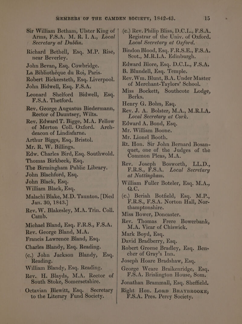 Sir William Betham, Ulster King of Arms, F.S.A. M. R. I. A., Local | Secretary at Dublin. Richard Bethell, Esq. M.P. Rise, near Beverley. John Bevan, Esq. Cowbridge. La Bibliotheque du Roi, Paris. Robert Bickersteth, Esq. Liverpool. John Bidwell, Esq. F.S.A. Leonard Shelford Bidwell, Esq. F.S.A. Thetford. Rev. George Augustus Biedermann, Rector of Dauntsey, Wilts. Rev. Edward T. Bigge, M.A. Fellow of Merton Coll. Oxford. Arch- deacon of Lindisfarne. Arthur Biggs, Esq. Bristol. Mr. R. W. Billings. Edw. Charles Bird, Esq. Southwold. Thomas Birkbeck, Esq. The Birmingham Public Library. John Blachford, Esq. John Black, Esq. William Black, Esq. Malachi Blake, M.D. Taunton. [{ Died Jan. 30, 1843.] Rev. W. Blakesley, M.A. Trin. Coll. Camb. Michael Bland, Esq. F.R.S., F.S.A. Rev. George Bland, M.A. Francis Lawrence Bland, Esq. Charles Blandy, Esq. Reading. (c.) John Jackson Blandy, Esq. Reading. William Blandy, Esq. Reading. Rey. H. Blayds, M.A. Rector of South Stoke, Somersetshire. Octavian Blewitt, Esq. Secretary to the Literary Fund Society. (c.) Rev. Philip Bliss, D.C.L., F.S.A. Registrar of the Univ. of Oxford. Local Secretary at Oxford. Bindon Blood, Esq. F.R.S.E., F.S.A. Scot., M.R.I.A. Edinburgh. Edward Blore, Esq. D.C.L., F.S.A. B. Blundell, Esq. Temple. Rev. Wm. Blunt, B.A. Under Master of Merchant-Taylors’ School. Miss Bockett, Southcote Lodge, Berks. Henry G. Bohn, Esq. Rey. J. A. Bolster, M.A., M.R.LA. Local Secretary at Cork. Edward A. Bond, Esq. Mr. William Boone. Mr. Lionel Booth. Rt. Hon. Sir John Bernard Bosan- quet, one of the Judges of the Common Pleas, M.A. Rev. Joseph Bosworth, LL.D., F.R.S., F.S.A. Local Secretary at Nottingham. William Fuller Boteler, Esq. M.A., Q.C. (c.) Beriah Botfield, Esq. M.P., F.R.S., F.S.A. Norton Hall, Nor- thamptonshire. Miss Bower, Doncaster. Rev. Thomas Frere Bowerbank, M.A. Vicar of Chiswick. Mark Boyd, Esq. David Bradberry, Esq. Robert Greene Bradley, Esq. Ben- cher of Gray’s Inn. Joseph Hoare Bradshaw, Esq. George Weare Braikenridge, Esq. F.S.A. Brislington House, Som. Jonathan Brammall, Esq. Sheffield. Right Hon. Lorp Braysrooxs; F.S.A. Pres, Percy Society.