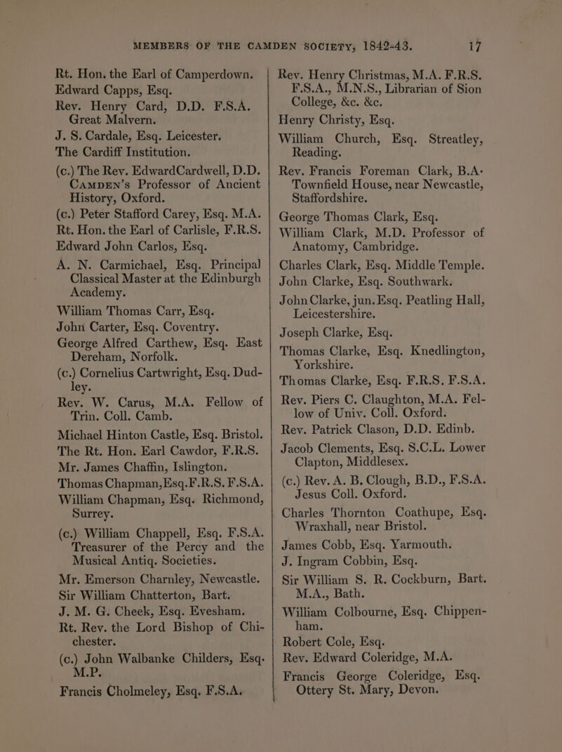 Rt. Hon. the Earl of Camperdown. Edward Capps, Esq. Rev. Henry Card, D.D. F.S.A. Great Malvern. J. S. Cardale, Esq. Leicester. The Cardiff Institution. (c.) The Rev. EdwardCardwell, D.D. CAMDEN’s Professor of Ancient History, Oxford. (c.) Peter Stafford Carey, Esq. M.A. Rt. Hon. the Earl of Carlisle, F.R.S. Edward John Carlos, Esq. A. N. Carmichael, Esq. Principal Classical Master at the Edinburgh Academy. William Thomas Carr, Esq. John Carter, Esq. Coventry. George Alfred Carthew, Esq. East Dereham, Norfolk. tc) Cornelius Cartwright, Esq. Dud- ey. Rev. W. Carus, M.A. Fellow of Trin. Coll. Camb. Michael Hinton Castle, Esq. Bristol. The Rt. Hon. Earl Cawdor, F.R.S. Mr. James Chaffin, Islington. Thomas Chapman, Esq.F.R.S. F.S.A. William Chapman, Esq. Richmond, Surrey. (c.) William Chappell, Esq. F.S.A. Treasurer of the Percy and the Musical Antiq. Societies. Mr. Emerson Charnley, Newcastle. Sir William Chatterton, Bart. J. M. G. Cheek, Esq. Evesham. Rt. Rey. the Lord Bishop of Chi- chester. (c.) John Walbanke Childers, Esq. M.P. Francis Cholmeley, Esq. F.S.A. Rev. Henry Christmas, M.A. F.R.S. F.S.A., M.N.S., Librarian of Sion College, &c. &c. Henry Christy, Esq. William Church, Esq. Streatley, Reading. Rev. Francis Foreman Clark, B.A: Townfield House, near Newcastle, Staffordshire. George Thomas Clark, Esq. William Clark, M.D. Professor of Anatomy, Cambridge. Charles Clark, Esq. Middle Temple. John Clarke, Esq. Southwark. John Clarke, jun. Esq. Peatling Hall, Leicestershire. Joseph Clarke, Esq. Thomas Clarke, Esq. Knedlington, Yorkshire. Thomas Clarke, Esq. F.R.S. F.S.A. Rev. Piers C. Claughton, M.A. Fel- low of Univ. Coll. Oxford. Rev. Patrick Clason, D.D. Edinb. Jacob Clements, Esq. 8.C.L. Lower Clapton, Middlesex. (c.) Rev. A. B. Clough, B.D., F.S.A. Jesus Coll. Oxford. Charles Thornton Coathupe, Esq. Wraxhall, near Bristol. James Cobb, Esq. Yarmouth. J. Ingram Cobbin, Esq. Sir William S. R. Cockburn, Bart. M.A., Bath. William Colbourne, Esq. Chippen- ham. Robert Cole, Esq. Rev. Edward Coleridge, M.A. Francis George Coleridge, Esq. Ottery St. Mary, Devon.