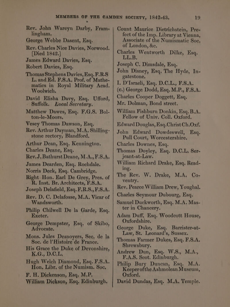 Rev. John Wareyn Darby, Fram- lingham. George Webbe Dasent, Esq. Rev. Charles Nice Davies, Norwood. [Died 1842.] James Edward Davies, Esq. Robert Davies, Esq. Thomas Stephens Davies, Esq. F.R.S L. and Ed. F.S.A. Prof. of Mathe- matics in Royal Military Acad. Woolwich. David Elisha Davy, Esq. Ufford, - Suffolk. Local Secretary. Matthew Dawes, Esq. F.G.S. Bol- ton-le-Moors. Vesey Thomas Dawson, Esq. Rey. Arthur Dayman, M.A, Shilling- stone rectory, Blandford. Arthur Dean, Esq. Kennington. Charles Deane, Esq. Rev. J. Bathurst Deane, M.A., F.S.A. James Dearden, Esq. Rochdale. Norris Deck, Esq. Cambridge. Right Hon. Earl De Grey, Pres. of _ R. Inst. Br. Architects, F.S.A. Joseph Delafield, Esq. F.R.S., F.S.A. Rey. D. C. Delafosse, M.A. Vicar of Wandsworth. Philip Chilwell De la Garde, Esq. Exeter. George Dempster, Esq. of Skibo, Advocate. ; Mons. Jules Desnoyers, Sec, de la Soc. de l’ Histoire de France. His Grace the Duke of Devonshire, K.G., D.C.L. Hugh Welch Diamond, Esq. F.S.A. Hon. Libr. of the Numism. Soc. F. H. Dickenson, Esq. M.P. William Dickson, Esq. Edinburgh. Count Maurice Dietrichstein, Pre- fect of the Imp. Library at Vienna, Associate of the Numismatic Soc. of London, &amp;c. Charles Wentworth Dilke, Esq. LL.B. Joseph C, Dimsdale, Esq. John Disney, Esq. The Hyde, In- gatestone, I. D’Israeli, Esq. D.C.L., F.S.A. (c.) George Dodd, Esq. M.P., F.S.A. Charles Cooper Doggett, Esq. Mr. Dolman, Bond street. William Fishburn Donkin, Esq. B.A. Fellow of Univ. Coll. Oxford. Edward Douglas, Esq.Christ Ch.Oxf. John Edward Dowdeswell, Esq. Pull Court, Worcestershire. Charles Downes, Esq. Thomas Doyley, Esq. D.C.L. Ser- jeant-at-Law. William Richard Drake, Esq. Read- ing. The Rev. W. Drake, M.A. Co- ventry. Rev. Pearce William Drew, Youghal. Charles Seymour Dubourg, Esq. Samuel Duckworth, Esq. M.A. Mas- ter in Chancery. Adam Duff, Esq. Woodcott House, Oxfordshire. George Duke, Esq. Barrister-at- Law, St. Leonard’s, Sussex. Thomas Farmer Dukes, Esq. F.S.A. Shrewsbury. Andrew Dun, Esq. W.S., M.A., F.A.8. Scot. Edinburgh. Philip Bury Duncan, Esq. M.A. Keeper ofthe Ashmolean Museum, Oxford. David Dundas, Esq. M.A, Temple.
