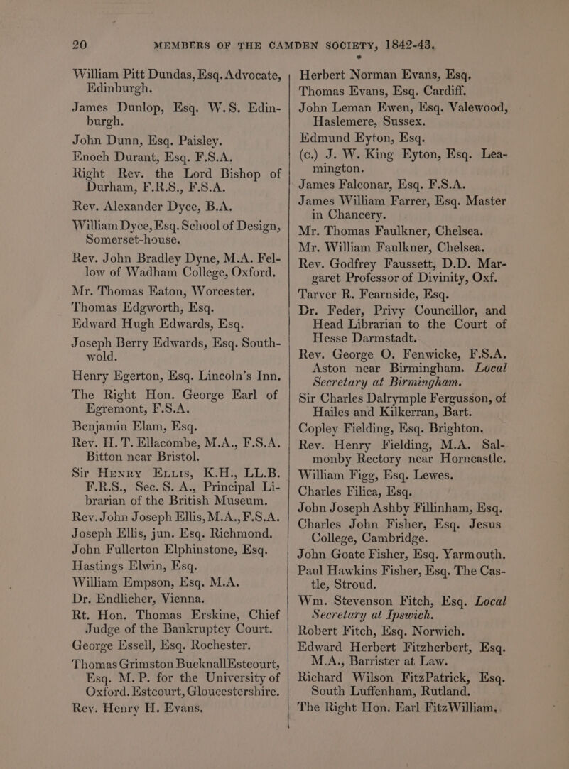 William Pitt Dundas, Esq. Advocate, Edinburgh. James Dunlop, Esq. W.S. Edin- burgh. John Dunn, Esq. Paisley. Enoch Durant, Esq. F.S.A. Right Rev. the Lord Bishop of Durham, F.R.S., F.S.A. Rey. Alexander Dyce, B.A. William Dyce, Esq. School of Design, Somerset-house. Rev. John Bradley Dyne, M.A. Fel- low of Wadham College, Oxford. Mr. Thomas Eaton, Worcester. Thomas Edgworth, Esq. Kdward Hugh Edwards, Esq. Joseph Berry Edwards, Esq. South- wold. Henry Egerton, Esq. Lincoln’s Inn. The Right Hon. George Karl of Egremont, F.S.A. Benjamin Elam, Esq. Rev. H. T. Ellacombe, M.A., F.S.A. Bitton near Bristol. Sir Henry Enuuis, K.H., LL.B. F.R.S., Sec. S. A., Principal Li- brarian of the British Museum. Rev. John Joseph Ellis, M.A.,F.S.A. Joseph Ellis, jun. Esq. Richmond. John Fullerton Elphinstone, Esq. Hastings Elwin, Esq. William Empson, Esq. M.A. Dr. Endlicher, Vienna. Rt. Hon. Thomas Erskine, Chief Judge of the Bankruptcy Court. George Essell, Esq. Rochester. Thomas Grimston Bucknall Estcourt, Esq. M.P. for the University of Oxford. Estcourt, Gloucestershire. Rey. Henry H. Evans, Herbert Norman Evans, Esq. Thomas Evans, Esq. Cardiff. John Leman Ewen, Esq. Valewood, Haslemere, Sussex. Edmund Eyton, Esq. (c.) J. W. King Eyton, Esq. Lea- mington. James Falconar, Esq. F.S.A. James William Farrer, Esq. Master in Chancery. Mr. Thomas Faulkner, Chelsea. Mr. William Faulkner, Chelsea. Rev. Godfrey Faussett, D.D. Mar- garet Professor of Divinity, Oxf. Tarver R. Fearnside, Esq. Dr. Feder, Privy Councillor, and Head Librarian to the Court of Hesse Darmstadt. Rev. George O. Fenwicke, F.S.A. Aston near Birmingham. Local Secretary at Birmingham. Sir Charles Dalrymple Fergusson, of Hailes and Kilkerran, Bart. Copley Fielding, Esq. Brighton. Rey. Henry Fielding, M.A. Sal- monby Rectory near Horncastle. William Figg, Esq. Lewes. Charles Filica, Esq. John Joseph Ashby Fillinham, Esq. Charles John Fisher, Esq. Jesus College, Cambridge. John Goate Fisher, Esq. Yarmouth. Paul Hawkins Fisher, Esq. The Cas- tle, Stroud. Wm. Stevenson Fitch, Esq. Local Secretary at Ipswich. Robert Fitch, Esq. Norwich. Kdward Herbert Fitzherbert, Esq. M.A., Barrister at Law. Richard Wilson FitzPatrick, Esq. South Luffenham, Rutland. The Right Hon. Earl FitzWilliam,