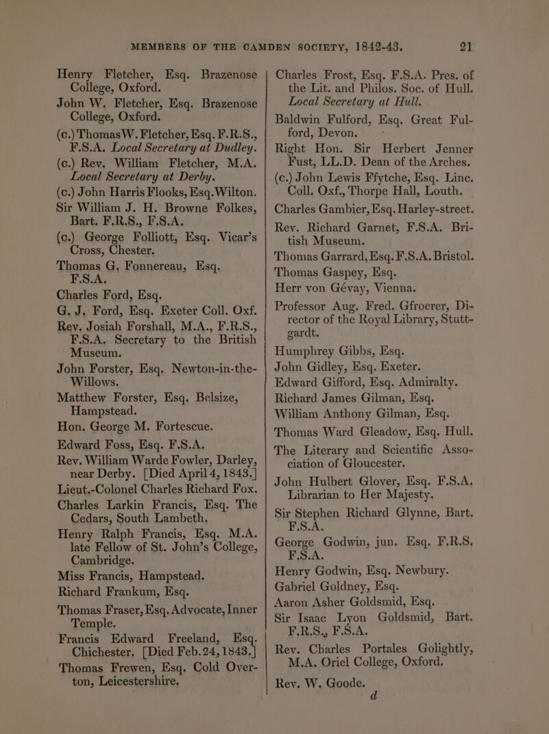 Henry Fletcher, Esq. Brazenose College, Oxford. John W. Fletcher, Esq. Brazenose College, Oxford. (c.) ThomasW. Fletcher, Esq. F.R.S., F.S.A. Local Secretary at Dudley. (c.) Rev, William Fletcher, M.A. Local Secretary at Derby. (c.) John Harris Flooks, Esq. Wilton. Sir William J. H. Browne Folkes, Bart. F.R.S., F.S.A. (c.) George Folliott, Esq. Vicar’s Cross, Chester. Thomas G, Fonnereau, Esq. F.S.A. Charles Ford, Esq. G. J. Ford, Esq. Exeter Coll. Oxf. Rey. Josiah Forshall, M.A., F.R.S., F.S.A. Secretary to the British Museum. John Forster, Esq. Newton-in-the- Willows. Matthew Forster, Esq. Belsize, Hampstead. Hon. George M. Fortescue. Edward Foss, Esq. F.S.A. Rev. William Warde Fowler, Darley, near Derby. [Died April 4, 1843.] Lieut.-Colonel Charles Richard Fox. Charles Larkin Francis, Esq. The Cedars, South Lambeth. Henry Ralph Francis, Esq. M.A. late Fellow of St. John’s College, Cambridge. Miss Francis, Hampstead. Richard Frankum, Esq. Thomas Fraser, Esq. Advocate, Inner Temple. Francis Edward Freeland, Esq. Chichester. [Died Feb. 24, 1843. ] Thomas Frewen, Esq. Cold Over- ton, Leicestershire, Charles Frost, Esq. F.S.A. Pres. of the Lit. and Philos. Soc. of Hull. Local Secretary at Hull. ford, Devon. Right Hon. Sir Herbert Jenner Fust, LL.D. Dean of the Arches. (c.) John Lewis Ffytche, Esq. Linc. Coll, Oxf., Thorpe Hall, Louth. Charles Gambier, Esq. Harley-street. Rey. Richard Garnet, F.S.A. Bri- tish Museum. Thomas Garrard, Esq. F.S.A. Bristol. Thomas Gaspey, Esq. Herr von Gévay, Vienna. Professor Aug. Fred. Gfroerer, Di- rector of the Royal Library, Stutt- gardt. | Humphrey Gibbs, Esq. John Gidley, Esq. Exeter. Edward Gifford, Esq. Admiralty. Richard James Gilman, Esq. William Anthony Gilman, Esq. Thomas Ward Gleadow, Esq. Hull. The Literary and Scientific Asso- ciation of Gloucester. John Hulbert Glover, Esq. F.S.A. Librarian to Her Majesty. Sir Stephen Richard Glynne, Bart. PSAs George Godwin, jun. Esq. F.R.S, F.S.A. Henry Godwin, Esq. Newbury. Gabriel Goldney, Esq. Aaron Asher Goldsmid, Esq. Sir Isaac Lyon Goldsmid, Bart. PAS be DRS ee Rev. Charles Portales Golightly, M.A. Oriel College, Oxford. Rev. W. Goode. d