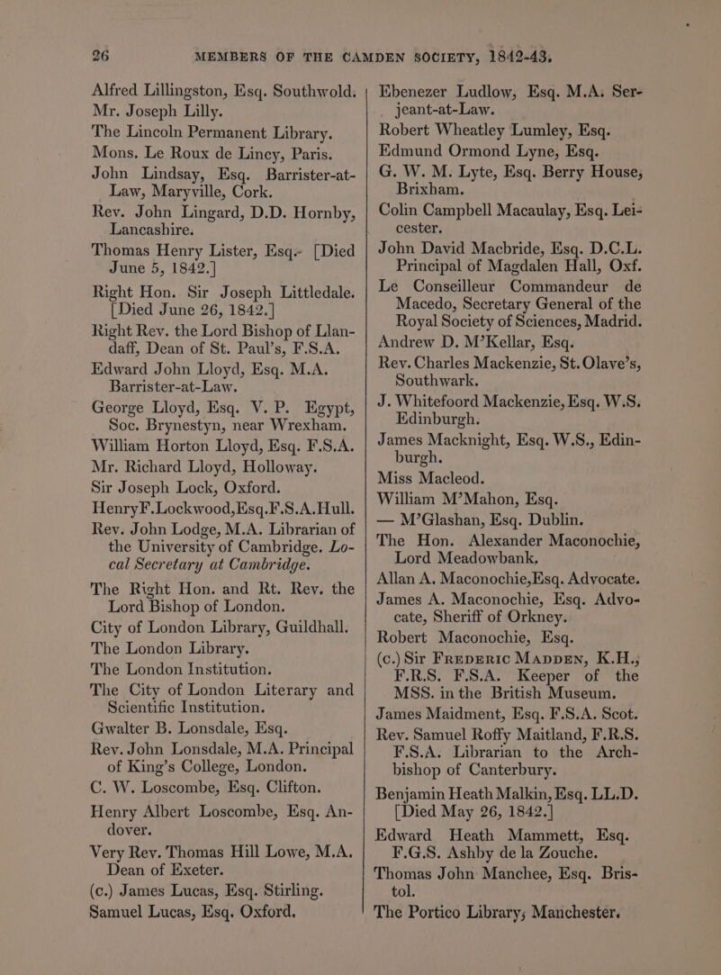 Alfred Lillingston, Esq. Southwold. Mr. Joseph Lilly. The Lincoln Permanent Library. Mons. Le Roux de Lincy, Paris. John Lindsay, Esq. Barrister-at- Law, Maryville, Cork. Rev. John Lingard, D.D. Hornby, Lancashire. Thomas Henry Lister, Esq.- [Died June 5, 1842.] Right Hon. Sir Joseph Littledale. [Died June 26, 1842. ] Right Rev. the Lord Bishop of Llan- daff, Dean of St. Paul’s, F.S.A. Kdward John Lloyd, Esq. M.A. Barrister-at-Law. George Lloyd, Esq. V. P. Egypt, Soc. Brynestyn, near Wrexham. William Horton Lloyd, Esq. F.S.A. Mr. Richard Lloyd, Holloway. Sir Joseph Lock, Oxford. HenryF. Lockwood, Esq.F.S.A.Hull. Rev. John Lodge, M.A. Librarian of the University of Cambridge. Lo- cal Secretary at Cambridge. The Right Hon. and Rt. Rev. the Lord Bishop of London. City of London Library, Guildhall. The London Library. The London Institution. The City of London Literary and Scientific Institution. Gwalter B. Lonsdale, Esq. Rev. John Lonsdale, M.A. Principal of King’s College, London. C. W. Loscombe, Esq. Clifton. Henry Albert Loscombe, Esq. An- dover. Very Rev. Thomas Hill Lowe, M.A. Dean of Exeter. (c.) James Lucas, Esq. Stirling. Samuel Lucas, Esq. Oxford. Ebenezer Ludlow, Esq. M.A. Ser- _ jeant-at-Law. Robert Wheatley Lumley, Esq. Edmund Ormond Lyne, Esq. G. W. M. Lyte, Esq. Berry House, Brixham. Colin Campbell Macaulay, Esq. Lei- cester. John David Macbride, Esq. D.C.L. Principal of Magdalen Hall, Oxf. Le Conseilleur Commandeur de Macedo, Secretary General of the Royal Society of Sciences, Madrid. Andrew D. M’Kellar, Esq. Rev. Charles Mackenzie, St. Olave’s, Southwark. J. Whitefoord Mackenzie, Esq. W.S. Edinburgh. James Macknight, Esq. W.S., Edin- burgh. Miss Macleod. William M’Mahon, Esq. — M’Glashan, Esq. Dublin. The Hon. Alexander Maconochie, Lord Meadowbank, Allan A. Maconochie,Esq. Advocate. James A. Maconochie, Esq. Advo- cate, Sheriff of Orkney. Robert Maconochie, Esq. (c.) Sir Freperic Mappen, K.H.; F.R.S. F.S.A. Keeper of the MSS. in the British Museum, James Maidment, Esq. F.S.A. Scot. Rev. Samuel Roffy Maitland, F.R.S. F.S.A. Librarian to the Arch- bishop of Canterbury. Benjamin Heath Malkin, Esq. LL.D. [Died May 26, 1842.] Edward Heath Mammett, Esq. F.G.S. Ashby de la Zouche. Thomas John Manchee, Esq. Bris- tol. The Portico Library; Manchester.