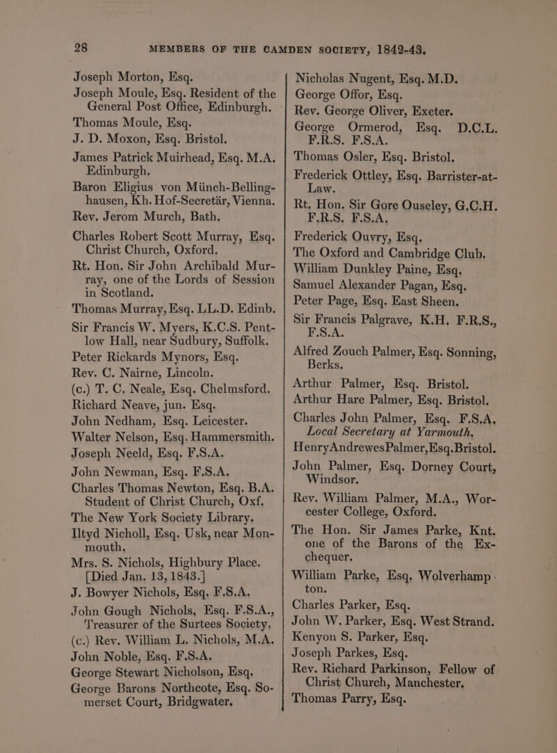 Joseph Moule, Esq. Resident of the Thomas Moule, Esq. J. D. Moxon, Esq. Bristol. James Patrick Muirhead, Esq. M.A. Edinburgh. Baron Eligius von Miinch-Belling- hausen, Kh. Hof-Secretir, Vienna. Rev. Jerom Murch, Bath. Charles Robert Scott Murray, Esq. Christ Church, Oxford. Rt. Hon. Sir John Archibald Mur- ray, one of the Lords of Session in Scotland. Thomas Murray, Esq. LL.D. Edinb. Sir Francis W. Myers, K.C.S. Pent- low Hall, near Sudbury, Suffolk. Peter Rickards Mynors, Esq. Rev. C. Nairne, Lincoln. (c.) T. C. Neale, Esq. Chelmsford. Richard Neave, jun. Esq. John Nedham, Esq. Leicester. Walter Nelson, Esq. Hammersmith. Joseph Neeld, Esq. F.S.A. John Newman, Esq. F.S.A. Charles Thomas Newton, Esq. B.A. Student of Christ Church, Oxf, The New York Society Library. Iltyd Nicholl, Esq. Usk, near Mon- mouth. Mrs. S. Nichols, Highbury Place. [Died Jan. 13, 1843. ] J. Bowyer Nichols, Esq. F.8.A, John Gough Nichols, Esq. F.S.A., Treasurer of the Surtees Society, (c.) Rev. William L. Nichols, M.A. John Noble, Esq. F.S.A. George Stewart Nicholson, Esq. George Barons Northcote, Esq. So- merset Court, Bridgwater. George Offor, Esq. Rev. George Oliver, Exeter. George Ormerod, Esq. P18, F.ScA- Thomas Osler, Esq. Bristol. Frederick Ottley, Esq. Barrister-at- Law. Rt. Hon. Sir Gore Ouseley, G.C.H. F.R.S. F.S.A, Frederick Ouvry, Esq. The Oxford and Cambridge Club. William Dunkley Paine, Esq. Samuel Alexander Pagan, Esq. Peter Page, Esq. East Sheen. Sir Francis Palgrave, K.H. F.R.S., F.S.A. D.C.L. Alfred Zouch Palmer, Esq. Sonning, Berks. Arthur Palmer, Esq. Bristol. Arthur Hare Palmer, Esq. Bristol. Charles John Palmer, Esq. F.S.A. Local Secretary at Yarmouth, HenryAndrewes Palmer, Esq. Bristol. John Palmer, Esq. Dorney Court, Windsor. Rev. William Palmer, M.A., Wor- cester College, Oxford. The Hon. Sir James Parke, Knt. one of the Barons of the Ex- chequer. William Parke, Esq. Wolverhamp - ton. Charles Parker, Esq. John W. Parker, Esq. West Strand. Kenyon 8. Parker, Esq. Joseph Parkes, Esq. Rev. Richard Parkinson, Fellow of Christ Church, Manchester. Thomas Parry, Esq.