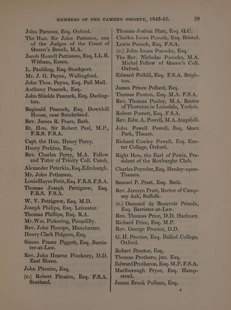 John Parsons, Esq. Oxford. The Hon. Sir John Patteson, one of the Judges of the Court of Queen’s Bench, M.A. | Jacob Howell Pattisson, Esq. LL.B. Witham, Essex, L. Paulding, Esq. Stockport. Mr. J. G. Payne, Wallingford. John Thos. Payne, Esq. Pall Mall. Anthony Peacock, Esq. John Shields Peacock, Esq. Darling- ton. Reginald Peacock, Esq. Downhill House, near Sunderland. Rev. James R. Pears, Bath. Rt. Hon. Sir Robert Peel, M.P., F.R.S. F.S.A. Capt. the Hon. Henry Percy. Henry Perkins, Esq. Rey. Charles Perry, M.A. Fellow and Tutor of Trinity Coll. Camb, Alexander Peterkin, Esq. Edinburgh. Mr. John Petheram. Louis Hayes Petit, Esq. F.R.S. F.S.A. Thomas Joseph Pettigrew, Esq. F.R.S. F.S.A. W. V. Pettigrew, Esq. M.D. Joseph Philips, Esq. Leicester. Thomas Phillips, Esq. R.A. Mr. Wm. Pickering, Piccadilly. Rey. John Piccope, Manchester. Henry Clark Pidgeon, Esq. Simon Fraser Piggott, Esq. Barris- ter-at-Law. Rev. John Hearne Pinckney, D.D. East Sheen. John Pitcairn, Esq. (c.) Robert Pitcairn, Esq. F.S.A. Scotland. Thomas Joshua Platt, Esq. Q.C. Charles Innes Pocock, Esq. Bristol. Lewis Pocock, Esq. F.S.A. (c.) John Innes Pococke, Esq. The Rey. Nicholas Pococke, M.A. Michel Fellow of Queen’s Coll. Oxford. Edward Polhill, Esq. F.S.A. Brigh- ton. James Prince Pollard, Esq. Thomas Ponton, Esq. M.A. F.S.A. Rey. Thomas Pooley, M.A. Rector of Thornton in Lonsdale, Yorksh. Robert Porrett, Esq. F.S.A. Rey. Edw. A. Powell, M.A. Ampthill. John Powell Powell, Esq. Quex Park, Thanet. Richard Cowley Powell, Esq. Exe- ter College, Oxford. Right Hon. the Earl of Powis, Pre- sident of the Roxburghe Club. Charles Poynder, Esq. Henley-upon- Thames. Samuel P. Pratt, Esq. Bath. Rev. Jermyn Pratt, Rector of Camp- sey Ash, Suffolk. (c.) Osmond de Beauvoir Priaulx, Esq. Barrister-at-Law. Rey. Thomas Price, D.D. Hackney. Richard Price, Esq. M.P. Rev. George Proctor, D.D. G. H. Proctor, Esq. Balliol College, Oxford. Robert Proctor, Esq. Thomas Prothero, jun. Esq. Kdward Protheroe, Esq. M.P. F.S.A. Marlborough Pryor, Esq. Hamp- stead. James Brook Pulham, Esq. e
