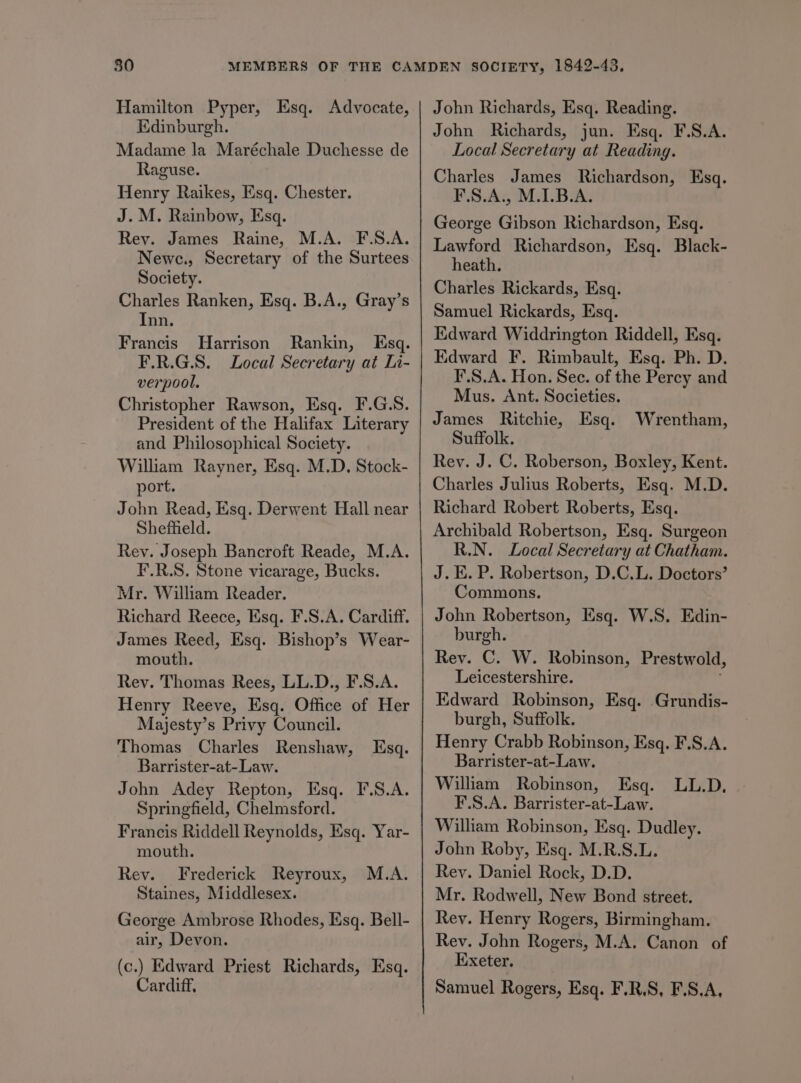 Hamilton Pyper, Esq. Advocate, Edinburgh. Madame la Maréchale Duchesse de Raguse. Henry Raikes, Esq. Chester. J. M. Rainbow, Esq. Rev. James Raine, M.A. F.S.A. Newe., Secretary of the Surtees Society. Charles Ranken, Esq. B.A., Gray’s Inn. Francis Harrison Rankin, Esq. F.R.G.S. Local Secretary at Li- verpool. Christopher Rawson, Esq. F.G.S. President of the Halifax Literary and Philosophical Society. William Rayner, Esq. M.D. Stock- port. John Read, Esq. Derwent Hall near Sheffield. Rey. Joseph Bancroft Reade, M.A. F.R.S. Stone vicarage, Bucks. Mr. William Reader. Richard Reece, Esq. F.S.A. Cardiff. James Reed, Esq. Bishop’s Wear- mouth. Rey. Thomas Rees, LL.D., F.S.A. Henry Reeve, Esq. Office of Her Majesty’s Privy Council. Thomas Charles Renshaw, Barrister-at-Law. John Adey Repton, Esq. F.S.A. Springfield, Chelmsford. Francis Riddell Reynolds, Ksq. Yar- mouth. Rev. Frederick Reyroux, Staines, Middlesex. George Ambrose Rhodes, Esq. Bell- air, Devon. (c.) Edward Priest Richards, Esq. Cardiff, Esq. M.A. John Richards, Esq. Reading. John Richards, jun. Esq. F.S.A. Local Secretary at Reading. Charles James Richardson, Esq. F.S.A., M.1.B.A. George Gibson Richardson, Esq. Lawford Richardson, Esq. Black- heath. Charles Rickards, Esq. Samuel Rickards, Esq. Edward Widdrington Riddell, Esq. Edward F. Rimbault, Esq. Ph. D. F.S.A. Hon. Sec. of the Percy and Mus. Ant. Societies. James Ritchie, Esq. Wrentham, Suffolk. Rey. J. C. Roberson, Boxley, Kent. Charles Julius Roberts, Esq. M.D. Richard Robert Roberts, Esq. Archibald Robertson, Esq. Surgeon R.N. Local Secretary at Chatham. J. E. P. Robertson, D.C.L. Doctors’ Commons. John Robertson, Esq. W.S. Edin- burgh. Rey. C. W. Robinson, Prestwold, Leicestershire. Edward Robinson, Esq. Grundis- burgh, Suffolk. Henry Crabb Robinson, Esq. F.S.A. Barrister-at-Law. William Robinson, Esq. LL.D. F.S.A. Barrister-at-Law. William Robinson, Esq. Dudley. John Roby, Esq. M.R.S.L. Rey. Daniel Rock, D.D. Mr. Rodwell, New Bond street. Rey. Henry Rogers, Birmingham. Rev. John Rogers, M.A. Canon of Exeter. Samuel Rogers, Esq. F.R.S, F.S.A,