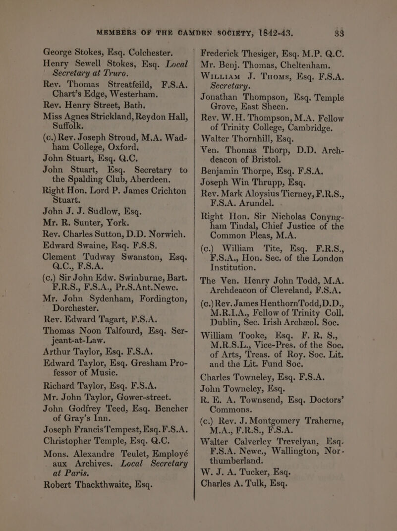George Stokes, Esq. Colchester. Henry Sewell Stokes, Esq. Local Secretary at Truro. Rev. Thomas Streatfeild, F.S.A. Chart’s Edge, Westerham. Rev. Henry Street, Bath. Miss Agnes Strickland, Reydon Hall, Suffolk. (c.) Rev. Joseph Stroud, M.A. Wad- ham College, Oxford, John Stuart, Esq. Q.C. John Stuart, Esq. Secretary to the Spalding Club, Aberdeen. Right Hon. Lord P. James Crichton Stuart. John J. J. Sudlow, Esq. Mr. R. Sunter, York. Rey. Charles Sutton, D.D. Norwich. Edward Swaine, Esq. F.S:S. Clement Tudway Swanston, Esq. Q.C., F.S.A. (c.) Sir John Edw. Swinburne, Bart. F.R.S., F.S.A., Pr.S.Ant.Newc. Mr. John Sydenham, Fordington, Dorchester. Rev. Edward Tagart, F.S.A. Thomas Noon Talfourd, Esq. Ser- jeant-at-Law. Arthur Taylor, Esq. F.S.A. Edward Taylor, Esq. Gresham Pro- fessor of Music. Richard Taylor, Esq. F.S.A. Mr. John Taylor, Gower-street. John Godfrey Teed, Esq. Bencher of Gray’s Inn. Joseph Francis Tempest, Esq. F.S.A. Christopher Temple, Esq. Q.C. Mons. Alexandre Teulet, Employé aux Archives. Local Secretary at Paris. Robert Thackthwaite, Esq. Frederick Thesiger, Esq. M.P. Q.C. Mr. Benj. Thomas, Cheltenham. Wixtiiam J. Tuoms, Esq. F.S.A. Secretary. Jonathan Thompson, Esq. Temple Grove, East Sheen. Rev. W.H. Thompson, M.A. Fellow of Trinity College, Cambridge. Walter Thornhill, Esq. Ven. Thomas Thorp, D.D. Arch- deacon of Bristol. Benjamin Thorpe, Esq. F.S.A. Joseph Win Thrupp, Esq. Rev. Mark Aloysius Tierney, F.R.S., F.S.A. Arundel. . Right Hon. Sir Nicholas Conyng- ham Tindal, Chief Justice of the Common Pleas, M.A. (c.) William Tite, Esq. F.R.S., F.S.A., Hon. Sec. of the London Institution. The Ven. Henry John Todd, M.A. Archdeacon of Cleveland, F.S.A. (c.) Rev. James HenthornTodd,D.D., M.R.LA., Fellow of Trinity Coll, Dublin, Sec. Irish Archeol. Soc. William Tooke, Esq. F.R. S., M.R.S.L., Vice-Pres. of the Soc. of Arts, Treas. of Roy. Soc. Lit. and the Lit. Fund Soc. Charles Towneley, Esq. F.S.A. John Towneley, Esq. R. E. A. Townsend, Esq. Doctors’ Commons. (c.) Rev. J. Montgomery Traherne, M.A., F.R.S., F.S.A. Walter Calverley Trevelyan, Esq. F.S.A. Newc., Wallington, Nor- thumberland. W. J. A. Tucker, Esq. Charles A. Tulk, Esq.