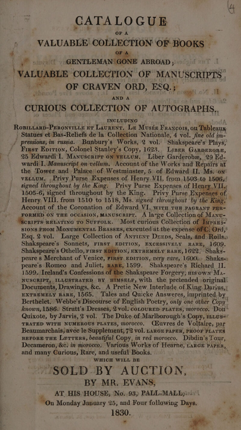 CATALOGUE OF A VALUABLE COLLECTION ‘OF BOOKS — i et is dhiniin Stic ABROAD ; ‘VALUABLE ‘COLLECTION OF’ MANUSCRIPTS ~~. OF CRAVEN ORD, ESQ.; i AND A a CURIOUS COLLECTION OF AUT OGRAPHS, INCLUDING 7, RosBiLLaRD-PERONVILLE ET Laurent, Le Musfe Francois, ou 1 Pableans - Statues et Bas-Reliefs de la Collection Nationale, 4 vol. fine old im- / pressions; in russia. Bunbury’s Works, 2 vol. Shakspeare” s’ Plays, First Epirron, Colonel Stanley's Copy, 1623. Liner Garperonaz, 25 Edwardi'I. Manuscrirr on vettum. Liber Garderobe, 29 Ed- wardi I. Manuscript on vellum. Account of the Works and Repairs at the ‘Tower and. Palace’ of Westminster, 5: of Edward ‘II, Ms: ‘on’ vELLuM. . Privy Purse Expenses of Henry. VII, from,1503,to 1506,! signed throughout by the King. Privy Purse Expenses of H pd tte 1505-6, signed throughout by the King. Privy Purse epee Henry, VIII. from 1510 to 1518, Ms. signed throughout by the ing. Account of the Coronation of Edward VI, WITH THE PAGEANT PBR- | FORMED ON THE OCCASION, MANUSCRIPT. A large Collection if Manu- scripts RELATING To SUFFOLK. Most curious Collection of Tupres- sions From Monumenrat Brassss, executed at.the expense’ POrd,* Esq. 2 vol. Large Collection of ‘ANTIENT Dexrps, Seals, dnd. Rolls» Shakspeare’s Sonnets, FIRST EDITION, EXCESSIVELY RARE, 1609. Shakspeare’s Othello, rrrst ION, EXTREMELY RARE, 1622. Shaks- peare s Merchant of Venice, Firsr. EDITION, very rare, 1600. Shaks»: Pn Romeo and Juliet, RARE, 1599. ‘Shakspeare’ s Richard II. 599. Ireland’s Confessions of the , Shakespeare Forgery, H1s'own Ma- armies ILLUSTRATED BY HIMSELF, with the pretended » original: Documents, Drawings, &c.. A Pretie New Interlude of King: Darius,) EXTREMELY RARE, 1565. Tales and Quicke Answeres, imprinted, by. Berthelet, Webbe’s Discourse of English Poetry, only one other Copy’ known, 1586. Strutt’s Dresses, 2 vol. coLouRED PLATES, morocco. Don ~ Quixote, by Jarvis, 2 vol. The Duke of: Marlborough’s Copy, 1ri08+ TRATED WITH NUMEROUS PLATES, morocco. CHuvres de Voltaire, par Beaumarchais; avec le Supplement; 72 vol. LARGE PAPER, PROOF PLATES BEFORE THE Lerrers, beautiful Copy, in red morocco. Dibdin’ s Tour, Decameron, &¢) in morocco). Various Works of Hearhe, tarde PAPER, and many Curious, Rare, and useful Books. WHICH WILL BE 'SOLD-BY AUCTION, BY MR. EVANS, AT. HIS “HOUSE; ‘No..93,) PALL-MALB)\s< | “On Monday January 25, and Four following Days. 1830. a ; ay bs