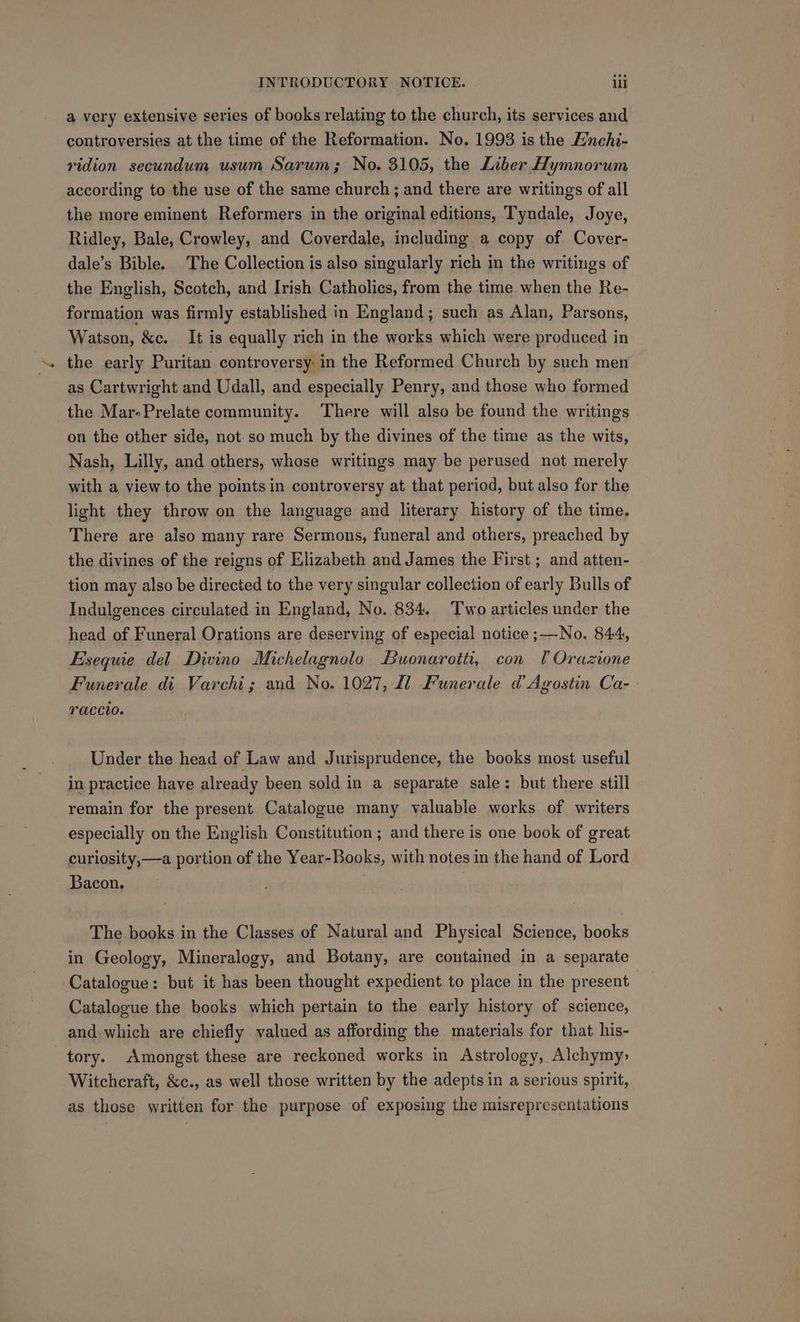 a very extensive series of books relating to the church, its services and controversies at the time of the Reformation. No. 1993 is the E’nchi- vidion secundum usum Sarum; No. 3105, the Liber Hymnorum according to the use of the same church ; and there are writings of all the more eminent Reformers in the original editions, Tyndale, Joye, Ridley, Bale, Crowley, and Coverdale, including a copy of Cover- dale’s Bible. The Collection is also singularly rich in the writings of the English, Scotch, and Irish Catholics, from the time when the Re- formation was firmly éstablished in England; such as Alan, Parsons, Watson, &amp;c. It is equally rich in the works which were produced in the early Puritan controversy: in the Reformed Church by such men as Cartwright and Udall, and especially Penry, and those who formed the Mar-Prelate community. There will also be found the writings on the other side, not-so much by the divines of the time as the wits, Nash, Lilly, and others, whose writings may be perused not merely with a view to the points in controversy at that period, but also for the light they throw on the language and literary history of the time. There are also many rare Sermons, funeral and others, preached by the divines of the reigns of Elizabeth and James the First ; and atten- tion may also be directed to the very singular collection of early Bulls of Indulgences circulated in England, No. 834. Two articles under the head of Funeral Orations are deserving of especial notice ;—-No. 844, Esequie del Divino Michelagnolo Buonaroiti, con lOrazione Funerale di Varchi; and No. 1027, fl Funerale d Agostin Ca- YAaCCIO. Under the head of Law and Jurisprudence, the books most useful in practice have already been sold in a separate sale: but there still remain for the present Catalogue many valuable works of writers especially on the English Constitution ; and there is one book of great curiosity,—a portion of the Year-Books, with notes in the hand of Lord Bacon. ) The books in the Classes of Natural and Physical Science, books in Geology, Mineralogy, and Botany, are contained in a separate Catalogue: but it has been thought expedient to place in the present Catalogue the books which pertain to the early history of science, and which are chiefly valued as affording the materials for that his- tory. Amongst these are reckoned works in Astrology, Alchymy: Witchcraft, &amp;c., as well those written by the adepts in a serious spirit, as those written for the purpose of exposing the misrepresentations