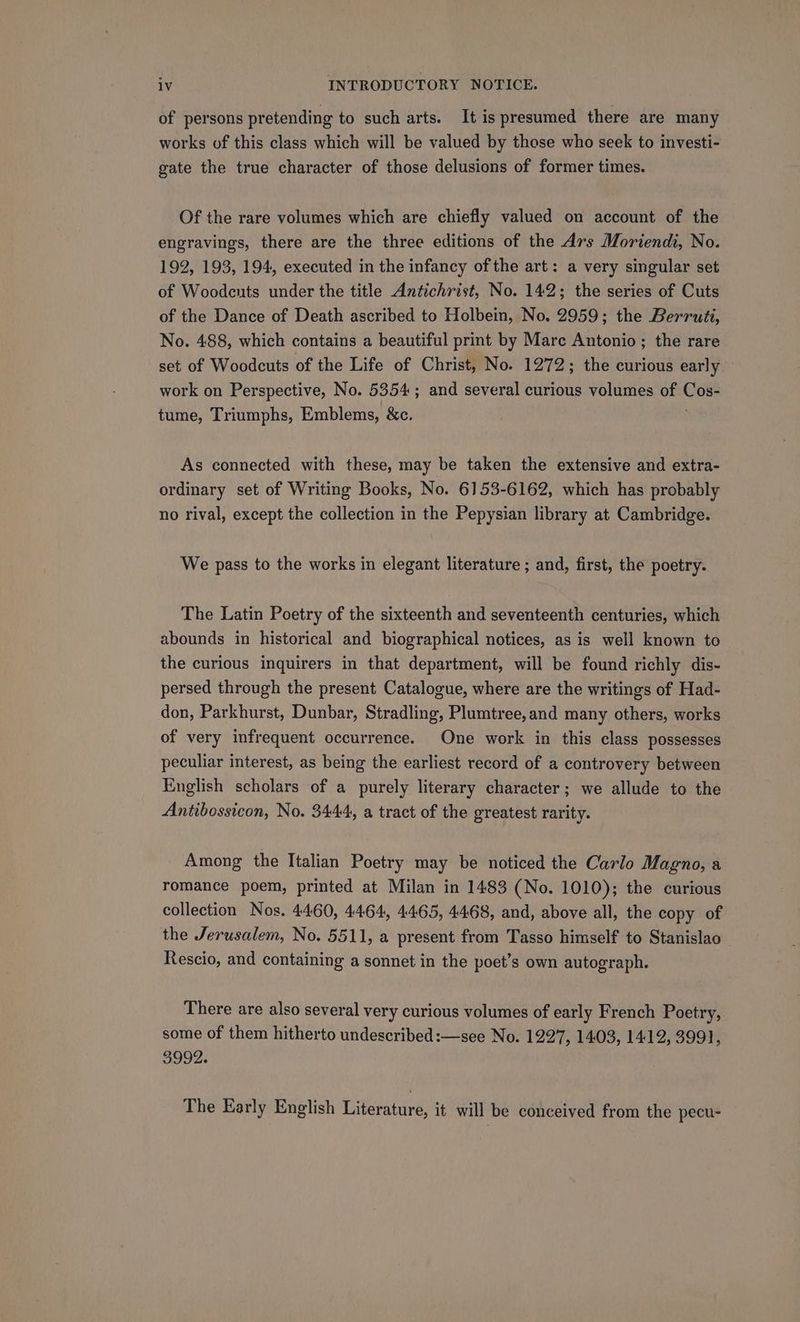 of persons pretending to such arts. It is presumed there are many works of this class which will be valued by those who seek to investi- gate the true character of those delusions of former times. Of the rare volumes which are chiefly valued on account of the engravings, there are the three editions of the Ars Moriendi, No. 192, 193, 194, executed in the infancy ofthe art: a very singular set of Woodeuts under the title Antichrist, No. 142; the series of Cuts of the Dance of Death ascribed to Holbein, No, 2959; the Berrutt, No. 488, which contains a beautiful print by Mare Antonio; the rare set of Woodcuts of the Life of Christ, No. 1272; the curious early — work on Perspective, No. 5354; and several curious volumes of oe tume, Triumphs, Emblems, &amp;c. As ciiecred with these, may be taken the extensive and extra- ordinary set of Writing Books, No. 6153-6162, which has probably no rival, except the collection in the Pepysian library at Cambridge. We pass to the works in elegant literature ; and, first, the poetry. The Latin Poetry of the sixteenth and seventeenth centuries, which abounds in historical and biographical notices, as is well known to the curious inquirers in that department, will be found richly dis- persed through the present Catalogue, where are the writings of Had- don, Parkhurst, Dunbar, Stradling, Plumtree,and many others, works of very infrequent occurrence. One work in this class possesses peculiar interest, as being the earliest record of a controvery between English scholars of a purely literary character; we allude to the Antibossicon, No. 3444, a tract of the greatest rarity. Among the Italian Poetry may be noticed the Carlo Magno, a romance poem, printed at Milan in 1483 (No. 1010); the curious collection Nos. 4460, 4464, 4465, 4468, and, above all, the copy of the Jerusalem, No. 5511, a present from Tasso himself to Stanislao Rescio, and containing a sonnet in the poet’s own autograph. There are also several very curious volumes of early French Poetry, some of them hitherto undescribed :—see No. 1227, 1403, 1412, 3991, 3992. The Early English Literature, it will be conceived from the pecu-